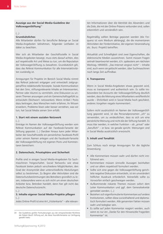 Rote Seiten
Stiftung&Sponsoring 4|2013
8
Auszüge aus der Social Media-Guideline der
VolkswagenStiftung24
(...)
Grundsätzliches
Alle Mitarbeiter dürfen für berufliche Belange an Social
Media-Angeboten teilnehmen, folgender Leitfaden ist
dabei zu beachten.
Wer sich als Mitarbeiter der Geschäftsstelle in Social
Media-Angeboten bewegt, muss stets darauf achten, dies
auf respektvolle Art und Weise zu tun, um die Reputation
der VolkswagenStiftung zu bewahren. Grundsätzlich gilt,
dass das Referat Kommunikation für alle Internetaktivitä-
ten zuständig ist.
Anregungen für Projekte im Bereich Social Media nimmt
das Referat jederzeit entgegen und entwickelt zielgrup-
penaffine redaktionelle Konzepte. Soziale Kommunikation
hat den Sinn, stiftungsrelevante Inhalte an Interessenten,
Partner oder Alumni zu vermitteln, eine Diskussion zu un-
seren Themen anzuregen und ein Gemeinschaftsgefühl zu
entwickeln (Stichwort: netzwerken). Wenn Artikel / Posts
dazu beitragen, dass Menschen mehr erfahren, ihr Wissen
erweitern, Probleme lösen oder besser verstehen, was wir
tun, hat Social Media seinen Sinn erfüllt.
1. Start mit einem sozialen Netzwerk
(...)
Einträge im Namen der VolkswagenStiftung werden vom
Referat Kommunikation auf der Facebook-Fanseite der
Stiftung gepostet. (...) Darüber hinaus kann jeder Mitar-
beiter der Geschäftsstelle ein persönliches Facebook-Profil
unter seinem Namen anlegen und die Facebook-Fanseite
der VolkswagenStiftung mit eigenen Posts und Kommen-
taren bereichern.
2. Datenschutz, Privatsphäre und Sicherheit
Profile sind in einigen Social Media-Angeboten für Such-
maschinen freigeschaltet. Social Networks wie etwa
Facebook bieten jedoch verschiedene Möglichkeiten, den
Grad der Anonymität über unterschiedliche Abstufungen
selbst zu bestimmen. Zu Beginn aller Aktivitäten sind die
Datenschutzbestimmungen des Betreibers gründlich zu le-
sen, insbesondere wenn es sich nicht um einen deutschen
Anbieter bzw. Betreiber handelt, denn hier gilt nicht das
deutsche Datenschutzrecht.
(...)
3. Inhalte eigener Social Media-Projekte pflegen
(...)
Jedes Online-Profil ist eine Art „Visitenkarte“ – alle relevan-
24	 Die Guidelines greifen Formulierungen aus der entsprechenden Richtlinie
der Robert Bosch Stiftung auf, die diese freundlicherweise zur Verfügung
gestellt hatte.
ten Informationen über die Identität des Absenders und
die Ziele, die mit der Online-Präsenz verbunden sind, sollen
erkenntlich und verständlich sein.
Regelmäßig sollten Beiträge gepostet werden (die Fre-
quenz ist vom Medium abhängig), die die momentanen
Aktivitäten der Förderinitiative, der eigenen Veranstaltung
etc. (kurz: Projekt) betreffen.
Aktualität und Schnelligkeit sind zwei Eigenschaften, die
elektronische Medien auszeichnen. Somit müssen Fragen
zeitnah beantwortet werden, d.h. spätestens am nächsten
Werktag. HINWEIS: „Das Internet vergisst nicht“ – Inhalte
sind, auch wenn sie gelöscht werden, über Suchmaschinen
noch lange Zeit auffindbar.
4. Transparenz
Wenn in Social Media-Angeboten etwas gepostet wird,
muss es transparent und authentisch sein. Es sollte ins-
besondere bei Accounts der VolkswagenStiftung deutlich
werden, dass die Meinung eines Mitarbeiters veröffentlicht
wurde – Ehrlichkeit wird in Social Media hoch geschätzt,
anderes Vorgehen negativ kommentiert.
Sofern nicht ausdrücklich im Namen der VolkswagenStif-
tung gepostet wird, ist das Personalpronomen „ich“ zu
verwenden, um zu verdeutlichen, dass es sich um eine
persönliche Meinung und nicht die der Stiftung handelt. Es
muss klar werden, in welcher Funktion – ob „privat“ oder
„beruflich“ – er bzw. sie gerade spricht. Meinungen sind
in Social Media ausdrücklich erwünscht.
5. Inhalt und Tonalität
Zum Schluss noch einige Anregungen für die tägliche
Anwendung:
ƒƒ Alle Kommentare müssen wahr und dürfen nicht irre-
führend sein.
ƒƒ Kommentare müssen sinnvolle Aussagen beinhalten
und vor allem respektvoll formuliert werden.
ƒƒ Sollte sich eine gegen die VolkswagenStiftung gerich-
tete negative Diskussion entwickeln, ist ein unverändert
höflicher Ausdruck erforderlich. Keinesfalls sollte zu
Vorwürfen einfach geschwiegen werden.
ƒƒ Aufkommende riskante Themen müssen sofort dem
Leiter Kommunikation und ggf. dem Generalsekretär
gemeldet werden. (...)
ƒƒ Beziehen sich eigenformulierte Kommentare auf andere
Institutionen, sollten diese zurückhaltend und diploma-
tisch formuliert werden. Alle genannten Fakten müssen
wahr und belegbar sein.
ƒƒ Es sollte auf jeden Kommentar reagiert werden, auch
wenn es nur ein „Danke für den Hinweis/die Frage/den
Kommentar“ ist.
 