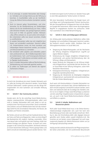 Rote Seiten
Stiftung&Sponsoring 4|2013
9
ƒƒ Es ist untersagt, in sozialen Netzwerken über Strategi-
en, Vorhaben und sonstige Interna aus der Stiftung zu
berichten. In Zweifelsfällen sollte vor der Veröffentli-
chung das Referat Kommunikation kontaktiert werden
(...).
ƒƒ Auch im Internet gelten Persönlichkeits- und Urhe-
berrechte, für die Veröffentlichung von Textbeiträgen
ebenso wie für die Veröffentlichung von Fotos, Videos
oder ähnlichen Inhalten. Das geistige Eigentum anderer
muss auch im Web 2.0 geachtet werden. Merksatz:
„Was offline verboten ist, ist auch online nicht erlaubt.“
Bei Unklarheiten sollte man darauf verzichten, Inhalte
zu veröffentlichen.
ƒƒ In sozialen Netzwerken sollte man sich möglichst kurz
fassen und verständlich ausdrücken. Dennoch sollten
z.B. Förderinitiativen immer mit ihren korrekten und
vollständigen Namen bezeichnet werden, um Irrtümer
und Missverständnisse zu vermeiden.
ƒƒ Der Schreibstil sollte subjektiv und verbindlich, jedoch
stets professionell sein, die E-Mailkorrespondenz kann
als Vorbild dienen. Fach- und Firmensprache (Stichwort
„Stiftungsjargon“) sollte ebenso vermieden werden wie
zu flapsige Ausdrucksweise.
ƒƒ Auch in sozialen Netzwerken sollte auf Rechtschreibung,
Zeichensetzung und Grammatik geachtet werden.
ƒƒ Es sollten nur Äußerungen zum Bereich des eigenen
Fachwissens erfolgen.
(...)
5.	 DER WEG INS WEB 2.0
So leicht die Anmeldung bei einem Sozialen Netzwerk auch
ist, sollte der Einstieg nicht überstürzt werden. Social Media
sind kein Selbstzweck, sondern genauso wie das übrige Stif-
tungshandeln mit einer konkreten und sinnvollen Wirkung
verbunden.
5.1	 Schritt 1: Der Community zuhören
Gerade wenn die für die zukünftige Social Media-Kommu-
nikation verantwortlichen Stiftungsmitarbeiter selbst noch
nicht in Sozialen Netzwerken aktiv sind, bietet es sich an,
zunächst einen Test-Account einzurichten. Durch unverbindli-
ches Zuhören und auch Mitdiskutieren lässt sich das notwen-
dige Gefühl für die verschiedenen Netzwerke, ihre Nutzer, die
Tonalität und Themen entwickeln.
Bei Twitter und seit Juni 2013 auch bei Facebook können Nut-
zer Fotos und Texte verschlagworten, indem sie einem Begriff
das Rautezeichen (#), englisch: Hashtag, voranstellen. Klickt
man darauf oder sucht gezielt nach dem Hashtag, erhält man
weitere Einträge zum gleichen Thema. So lassen sich Unter-
gruppen in der Community herausfiltern, die bereits Interesse
an einem bestimmten (Stiftungs-) Thema gezeigt haben und
damit sinnvoll als Erstkontakte genutzt werden können. Twit-
ter bietet eine eigene Suche-Funktion an. Darüber hinaus gibt
es eine Fülle spezialisierter Twitter-Suchen im Internet.
Mit einer besonderen Suchfunktion bei Google lassen sich
auch Blogs nach (stiftungsrelevanten) Themen durchsuchen.
Mit den herausgefilterten Schlagworten lässt sich des Weite-
ren Google Alert abonnieren: Wann immer die eingetragenen
Begriffe im angegebenen Kontext neu auftauchen, erhält
man automatisch eine E-Mail-Benachrichtigung.
5.2	 Schritt 2: Ziele und Zielgruppen definieren
Am Anfang jeder kommunikativen Maßnahme sollten Ziele
festgelegt und anschließend Zielgruppen bestimmt werden,
die hierdurch erreicht werden sollen. Denkbare Ziele von
Stiftungskommunikation im Social Web sind:
ƒƒ Steigerung des Bekanntheitsgrades und der Reichweite
der Stiftung (mögliches Erfolgskriterium: Zugriffe auf
eigene Website steigen),
ƒƒ Verbesserung des Images (mögliches Erfolgskriterium:
zunehmende und positive Berichterstattung über die
Stiftung in Blogs und Netzwerken),
ƒƒ engere Bindung der Zielgruppe an die Stiftung (mögli-
ches Erfolgskriterium: wachsende Zahl der Personen, die
im Social Web mit der Stiftung interagieren, sowie mehr
Newsletter-Abonnenten),
ƒƒ Kampagnenunterstützung (mögliches Erfolgskriterium:
steigendes Spendenaufkommen),
ƒƒ Steigerung der Attraktivität als Arbeitgeber (mögliches
Erfolgskriterium: wachsende Zahl und zunehmende Qua-
lität der Initiativ-Bewerbungen).
Auch wenn sich Kommunikation in Sozialen Netzwerken nur
begrenzt planen und steuern lässt, können Maßnahmen nur
dann sinnvoll umgesetzt und letztlich evaluiert werden, wenn
klare und realistische Ziele die Grundlage des Handelns sind.
Erst so ist es möglich, Erfolge sowie Misserfolge zu erkennen
und die zukünftige Vorgehensweise entsprechend anzupas-
sen, um auch in der Social Media-Kommunikation effizient
und effektiv zu agieren.
5.3	 Schritt 3: Inhalte, Maßnahmen und
Ressourcen planen
Nicht jeder Social Media-Kanal muss in die Online-Kommu-
nikationsstrategie eingebunden sein; auch hier kann eine
Beschränkung auf einen oder zwei Kanäle sinnvoll sein. Wich-
tig ist, dass die Entscheidung dafür oder dagegen bewusst
getroffen wird. Hierbei sollten sowohl inhaltliche (z.B.: Wo
erreichen wir am besten unsere Zielgruppe?) als auch orga-
nisatorische Aspekte (z.B. Welche Ressourcen stehen uns zur
Verfügung?) berücksichtigt werden.
Häufig wird der zeitliche Aufwand für die Pflege entsprechen-
der Seiten unterschätzt, der mit zunehmender Besucherzahl
9
 