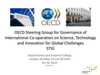 OECD Steering Group for Governance of
International Co-operation on Science, Technology
       and Innovation for Global Challenges
                       STIG
            Royal Society and Imperial College
             London, October 29 and 30 2012
                       Per M. Koch
                          STIG Chair
 