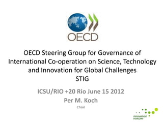 OECD Steering Group for Governance of
International Co-operation on Science, Technology
       and Innovation for Global Challenges
                       STIG
         ICSU/RIO +20 Rio June 15 2012
                 Per M. Koch
                      Chair
 