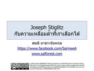 Joseph Stiglitz
กับความเหลื่อมล้าที่เราเลือกได ้
สฤณี อาชวานันทกุล
https://www.facebook.com/SarineeA
www.salforest.com
งานนี้เผยแพร่ภายใต ้ลิขสิทธิ์ Creative Commons แบบ Attribution Non-commercial Share
Alike (by-nc-sa) โดยผู้สร้างอนุญาตให ้ทาซ้า แจกจ่าย แสดง และสร้างงานดัดแปลงจากส่วนใด
ส่วนหนึ่งของงานนี้ได ้โดยเสรี แต่เฉพาะในกรณีที่ให ้เครดิตผู้สร้าง ไม่นาไปใช ้ในทางการค ้า และ
เผยแพร่งานดัดแปลงภายใต ้ลิขสิทธิ์เดียวกันนี้เท่านั้น
 