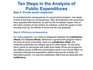 Ten Steps in the Analysis of
       Public Expenditures
Step 5: Private sector responses
In considering the consequences of a government program, one needs
to look at the long-run consequences, after all producers and consumers
have adjusted their behavior, as well as the immediate impact. One of
the major impacts of rent control, for instance, is that the supply of new
housing dries up, the effects of which are felt only gradually.

Step 6: Efficiency consequences

For many programs, it is useful to distinguish between the substitution
effects and income effects. Whenever a government program lowers
the price of some commodity, there is a substitution effect: the
individual substitutes the cheaper good for other goods. On the other
hand, grants to individuals that make them better off do not change the
the relative prices of different commodities result in an income effect: an
individual changes his expenditure pattern because he is better off.
Normally,however, it is only the substitution effect that we associate with
inefficiency.
 