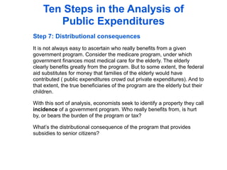 Ten Steps in the Analysis of
       Public Expenditures
Step 7: Distributional consequences
It is not always easy to ascertain who really benefits from a given
government program. Consider the medicare program, under which
government finances most medical care for the elderly. The elderly
clearly benefits greatly from the program. But to some extent, the federal
aid substitutes for money that families of the elderly would have
contributed ( public expenditures crowd out private expenditures). And to
that extent, the true beneficiaries of the program are the elderly but their
children.

With this sort of analysis, economists seek to identify a property they call
incidence of a government program. Who really benefits from, is hurt
by, or bears the burden of the program or tax?

What’s the distributional consequence of the program that provides
subsidies to senior citizens?
 
