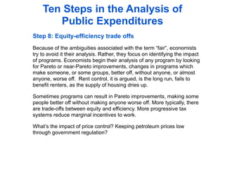 Ten Steps in the Analysis of
       Public Expenditures
Step 8: Equity-efficiency trade offs
Because of the ambiguities associated with the term “fair”, economists
try to avoid it their analysis. Rather, they focus on identifying the impact
of programs. Economists begin their analysis of any program by looking
for Pareto or near-Pareto improvements, changes in programs which
make someone, or some groups, better off, without anyone, or almost
anyone, worse off. Rent control, it is argued, is the long run, fails to
benefit renters, as the supply of housing dries up.

Sometimes programs can result in Pareto improvements, making some
people better off without making anyone worse off. More typically, there
are trade-offs between equity and efficiency. More progressive tax
systems reduce marginal incentives to work.

What’s the impact of price control? Keeping petroleum prices low
through government regulation?
 