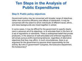 Ten Steps in the Analysis of
       Public Expenditures
Step 9: Public policy objectives
Government policy may be concerned with broader range of objectives
rather than economic efficiency and effects of distribution. It may be
concerned with the extent to which individuals of different racial, ethnic,
and class backgrounds are mixed together in school.

In some cases, it may be difficult for the government to specify clearly
(and in advance) all of its objectives, or to articulate them in the form of
a set of regulations or standards. There is widespread belief that private
producers, in the absence of well-articulated and enforced regulations,
will simply pursue profit-maximizing behavior, regardless of alternative
objectives that they may affirm. In such circumstances, there is an
argument for the government to assume direct responsibility for the
activity. But who in government? Congress, the Executive Department,
the bureaucracy?
 