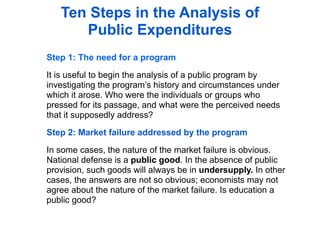 Ten Steps in the Analysis of
      Public Expenditures
Step 1: The need for a program

It is useful to begin the analysis of a public program by
investigating the program’s history and circumstances under
which it arose. Who were the individuals or groups who
pressed for its passage, and what were the perceived needs
that it supposedly address?

Step 2: Market failure addressed by the program

In some cases, the nature of the market failure is obvious.
National defense is a public good. In the absence of public
provision, such goods will always be in undersupply. In other
cases, the answers are not so obvious; economists may not
agree about the nature of the market failure. Is education a
public good?
 