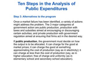 Ten Steps in the Analysis of
      Public Expenditures
Step 3: Alternatives to the program

Once a market failure has been identified, a variety of actions
might address the problem. The 3 major categories of
government action are public production, production with
taxes and subsidies aimed at encouraging or discouraging
certain activities; and private production with government
regulation aimed at ensuring that firms act in the desired way.

If public production, the government must decide on how
the output is to be allocated. It can charge for the good at
market prices; it can charge the good at something
approximating the cost of production (say as in electricity); it
can charge at less than the cost of production (say, as in
higher education; free of charge and uniformly (as in
elementary school and secondary school education).
 