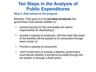 Ten Steps in the Analysis of
        Public Expenditures
Step 3: Alternatives to the program

Similarly, if the good is to be privately produced, the
government must decide whether to:

 • contract directly for the commodity but retains
     responsibility for distributing it;

 • provide a subsidy to producers, with the hope that some
     of the benefits will be passed on to consumers through
     lower prices; or

 • Provide a subsidy to consumers
 •    And if some form of subsidy is desired, government
     must decide whether it should be provided through the
     tax system or through a direct grant.
 