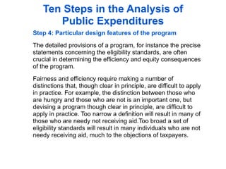 Ten Steps in the Analysis of
       Public Expenditures
Step 4: Particular design features of the program

The detailed provisions of a program, for instance the precise
statements concerning the eligibility standards, are often
crucial in determining the efficiency and equity consequences
of the program.

Fairness and efficiency require making a number of
distinctions that, though clear in principle, are difficult to apply
in practice. For example, the distinction between those who
are hungry and those who are not is an important one, but
devising a program though clear in principle, are difficult to
apply in practice. Too narrow a definition will result in many of
those who are needy not receiving aid.Too broad a set of
eligibility standards will result in many individuals who are not
needy receiving aid, much to the objections of taxpayers.
 