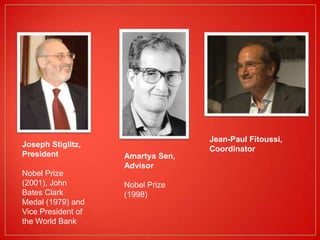 Jean-Paul Fitoussi,
Joseph Stiglitz,
                                   Coordinator
President           Amartya Sen,
                    Advisor
Nobel Prize
(2001), John        Nobel Prize
Bates Clark         (1998)
Medal (1979) and
Vice President of
the World Bank
 