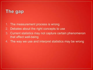 1. The measurement process is wrong
2. Debates about the right concepts to use
3. Current statistics may not capture certain phenomenon
   that affect well-being
4. The way we use and interpret statistics may be wrong
 