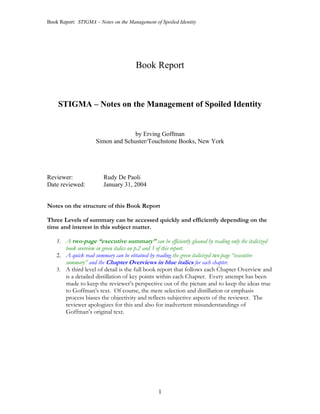Book Report: STIGMA – Notes on the Management of Spoiled Identity




                                      Book Report



    STIGMA – Notes on the Management of Spoiled Identity


                                   by Erving Goffman
                     Simon and Schuster/Touchstone Books, New York




Reviewer:               Rudy De Paoli
Date reviewed:          January 31, 2004


Notes on the structure of this Book Report

Three Levels of summary can be accessed quickly and efficiently depending on the
time and interest in this subject matter.

    1. A two-page “executive summary” can be efficiently gleaned by reading only the italicized
       book overview in green italics on p.2 and 3 of this report.
    2. A quick read summary can be obtained by reading the green italicized two-page “executive
       summary” and the Chapter Overviews in blue italics for each chapter.
    3. A third level of detail is the full book report that follows each Chapter Overview and
       is a detailed distillation of key points within each Chapter. Every attempt has been
       made to keep the reviewer’s perspective out of the picture and to keep the ideas true
       to Goffman’s text. Of course, the mere selection and distillation or emphasis
       process biases the objectivity and reflects subjective aspects of the reviewer. The
       reviewer apologizes for this and also for inadvertent misunderstandings of
       Goffman’s original text.




                                                1
 