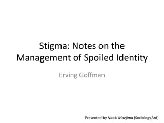 Stigma: Notes on the 
Management of Spoiled Identity 
Erving Goffman 
Presented by Naoki Maejima (Sociology,3rd) 
 