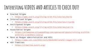 Interesting VIDEOS AND ARTICLES TO CHECK OUT!
● Enacted Stigma
○ https://www.avert.org/living-with-hiv/stories/Karta
● Internalized Stigma
○ https://www.avert.org/living-with-hiv/stories/ricardo
● Anticipated Stigma
○ https://www.avert.org/living-with-hiv/stories/carrie
● Associative Stigma
○ https://milwaukee.citymomsblog.com/sponsored-posts/raising-a-child-
with-hiv-a-mothers-story/
● More on Reagan administration and HIV:
○ https://www.vox.com/2015/12/1/9828348/ronald-reagan-hiv-aids
● HIV Timeline:
○ https://timeline.avert.org/
 