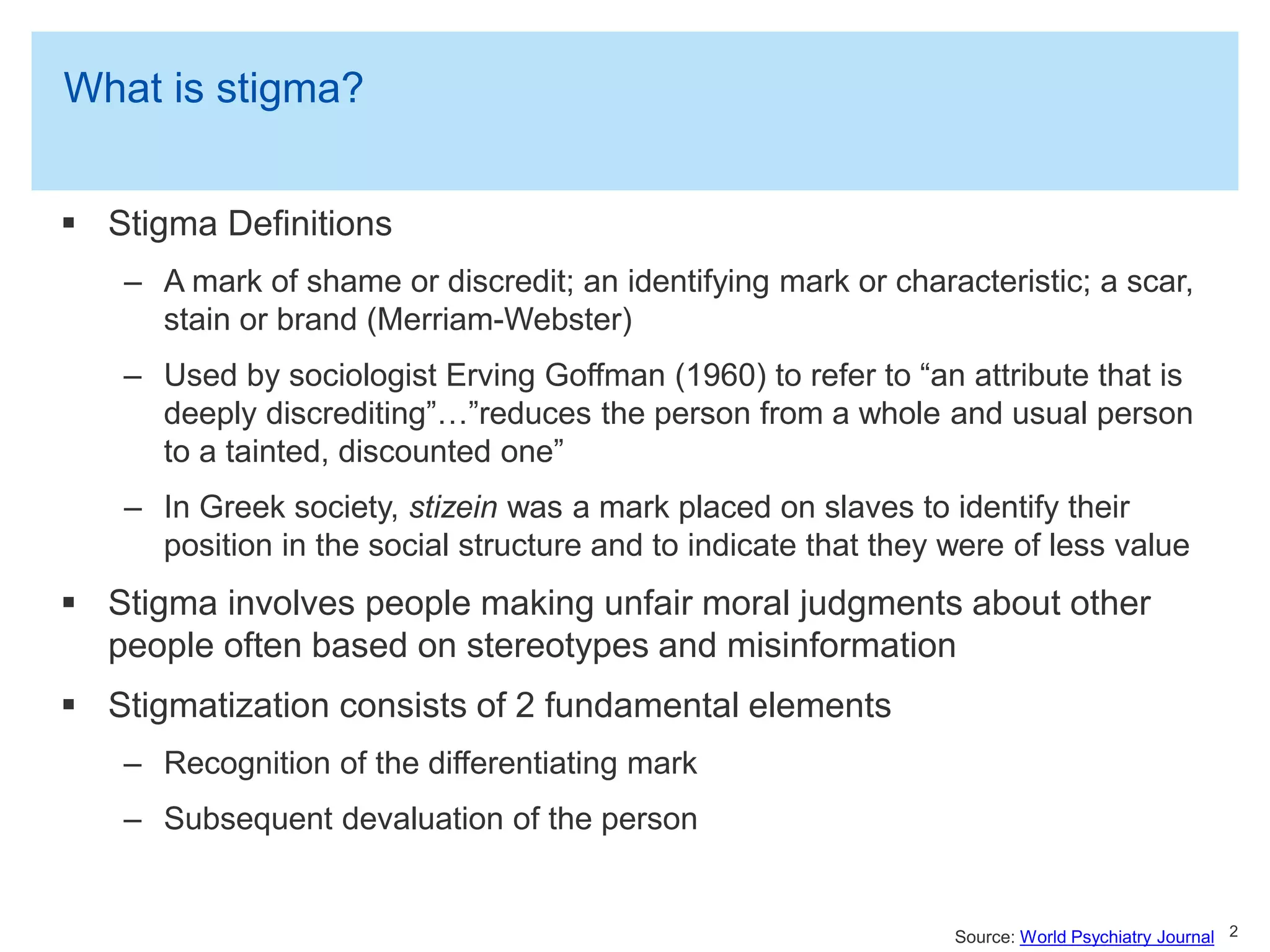 What is stigma?
 Stigma Definitions
– A mark of shame or discredit; an identifying mark or characteristic; a scar,
stain or brand (Merriam-Webster)
– Used by sociologist Erving Goffman (1960) to refer to “an attribute that is
deeply discrediting”…”reduces the person from a whole and usual person
to a tainted, discounted one”
– In Greek society, stizein was a mark placed on slaves to identify their
position in the social structure and to indicate that they were of less value
 Stigma involves people making unfair moral judgments about other
people often based on stereotypes and misinformation
 Stigmatization consists of 2 fundamental elements
– Recognition of the differentiating mark
– Subsequent devaluation of the person
2Source: World Psychiatry Journal
 
