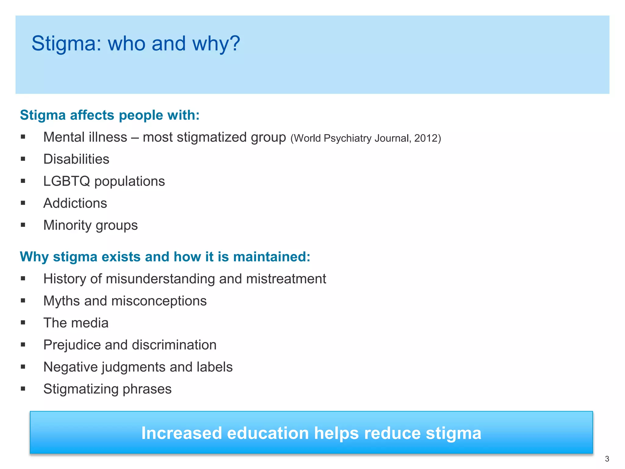 Stigma: who and why?
Stigma affects people with:
 Mental illness – most stigmatized group (World Psychiatry Journal, 2012)
 Disabilities
 LGBTQ populations
 Addictions
 Minority groups
Why stigma exists and how it is maintained:
 History of misunderstanding and mistreatment
 Myths and misconceptions
 The media
 Prejudice and discrimination
 Negative judgments and labels
 Stigmatizing phrases
3
Increased education helps reduce stigma
 
