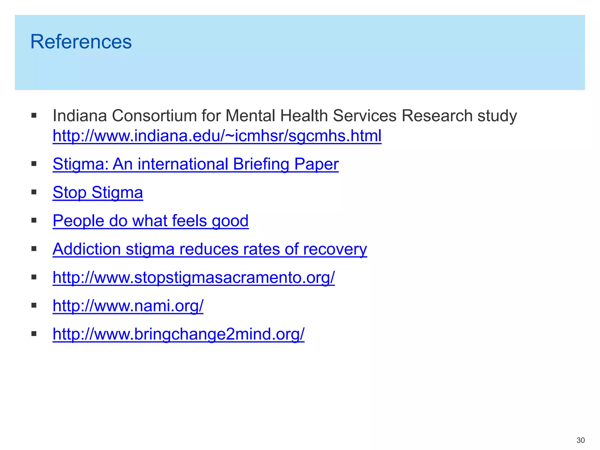 References
 Indiana Consortium for Mental Health Services Research study
http://www.indiana.edu/~icmhsr/sgcmhs.html
 Stigma: An international Briefing Paper
 Stop Stigma
 People do what feels good
 Addiction stigma reduces rates of recovery
 http://www.stopstigmasacramento.org/
 http://www.nami.org/
 http://www.bringchange2mind.org/
30
 