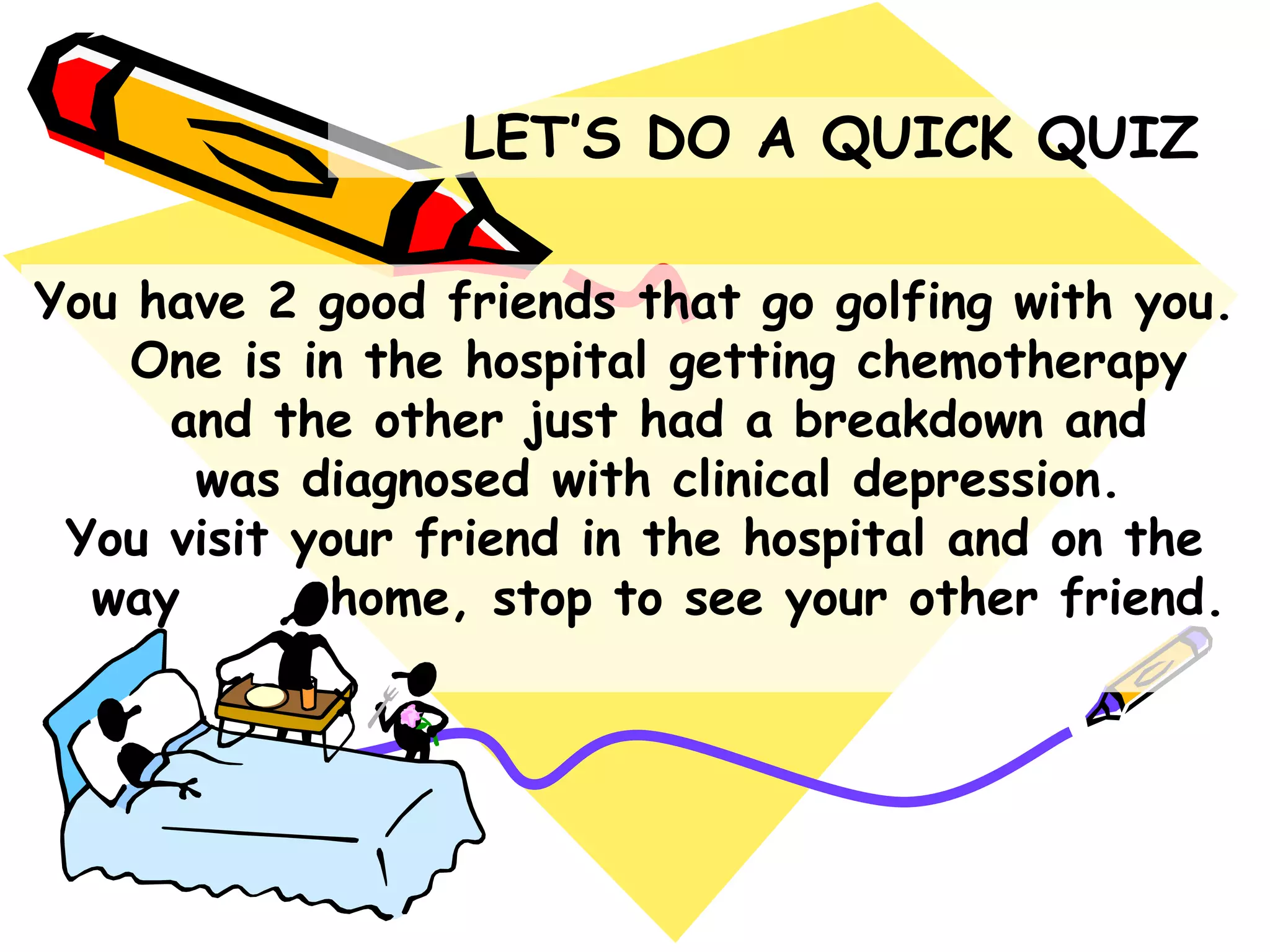 You have 2 good friends that go golfing with you.
One is in the hospital getting chemotherapy
and the other just had a breakdown and
was diagnosed with clinical depression.
You visit your friend in the hospital and on the
way home, stop to see your other friend.
LET‟S DO A QUICK QUIZ
 