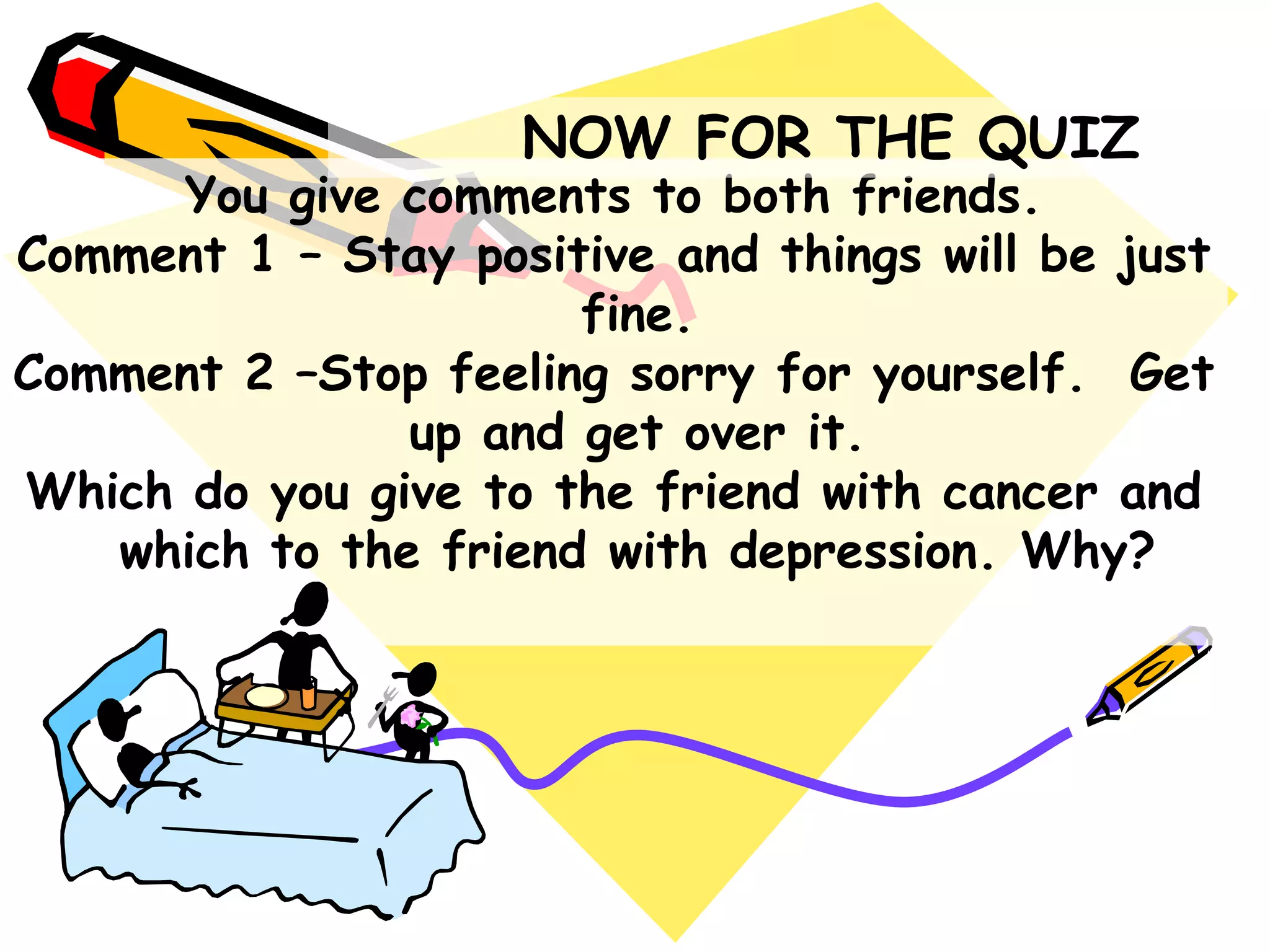 You give comments to both friends.
Comment 1 – Stay positive and things will be just
fine.
Comment 2 –Stop feeling sorry for yourself. Get
up and get over it.
Which do you give to the friend with cancer and
which to the friend with depression. Why?
NOW FOR THE QUIZ
 