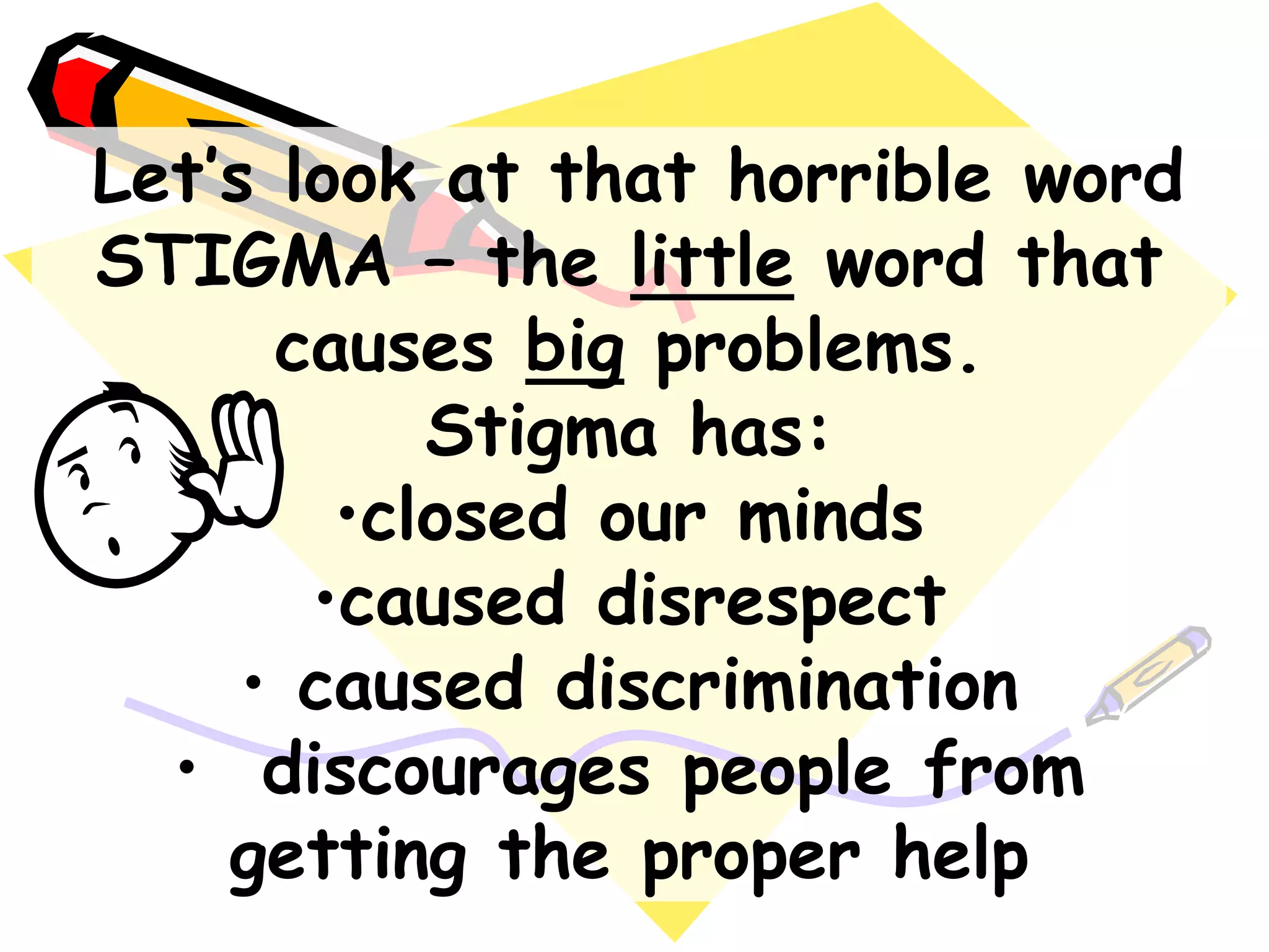 Let‟s look at that horrible word
STIGMA – the little word that
causes big problems.
Stigma has:
•closed our minds
•caused disrespect
• caused discrimination
• discourages people from
getting the proper help
 