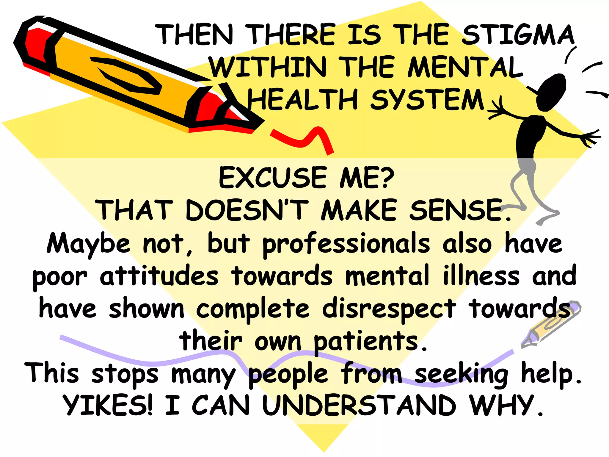 EXCUSE ME?
THAT DOESN‟T MAKE SENSE.
Maybe not, but professionals also have
poor attitudes towards mental illness and
have shown complete disrespect towards
their own patients.
This stops many people from seeking help.
YIKES! I CAN UNDERSTAND WHY.
THEN THERE IS THE STIGMA
WITHIN THE MENTAL
HEALTH SYSTEM
 