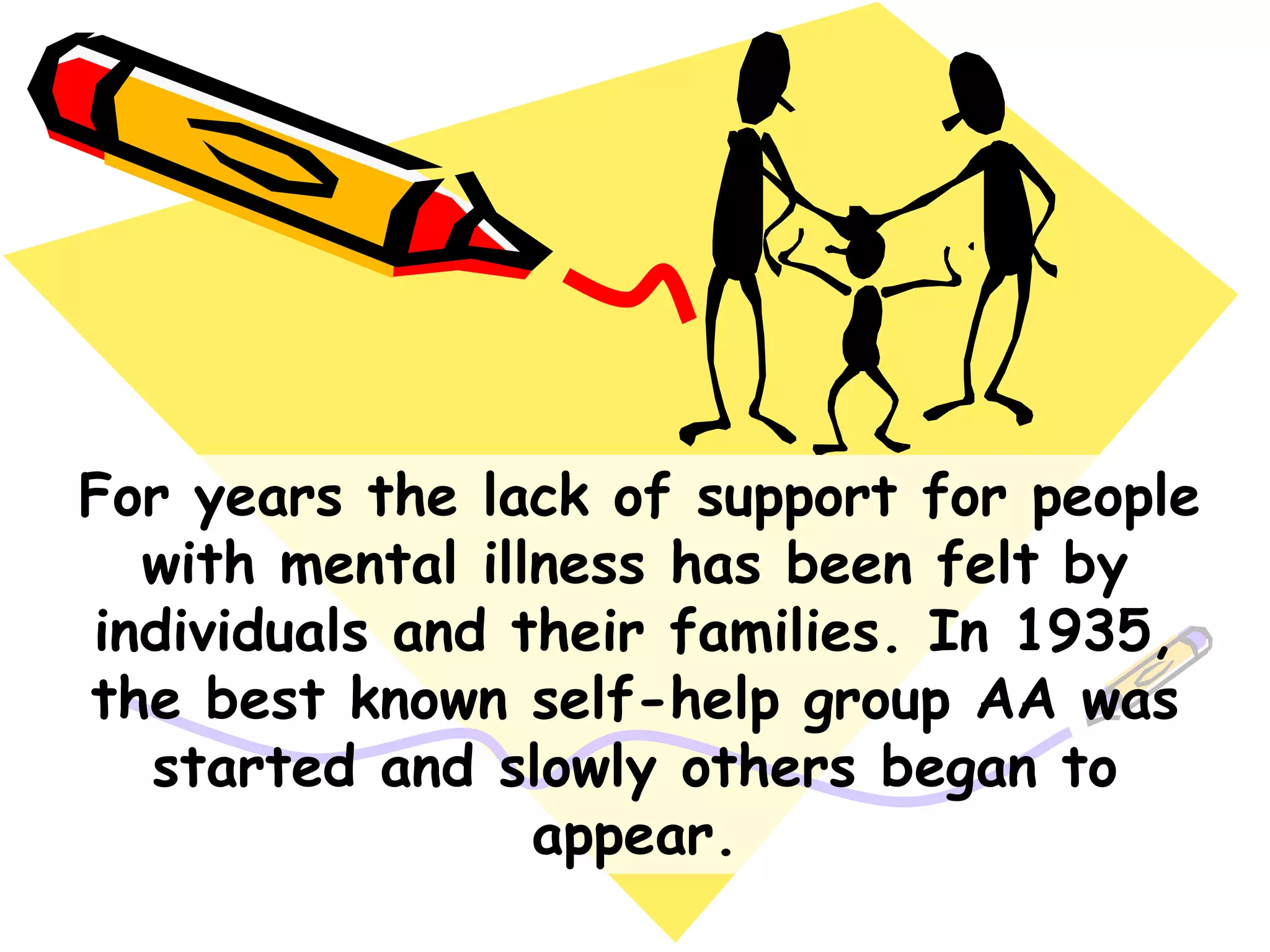 For years the lack of support for people
with mental illness has been felt by
individuals and their families. In 1935,
the best known self-help group AA was
started and slowly others began to
appear.
 