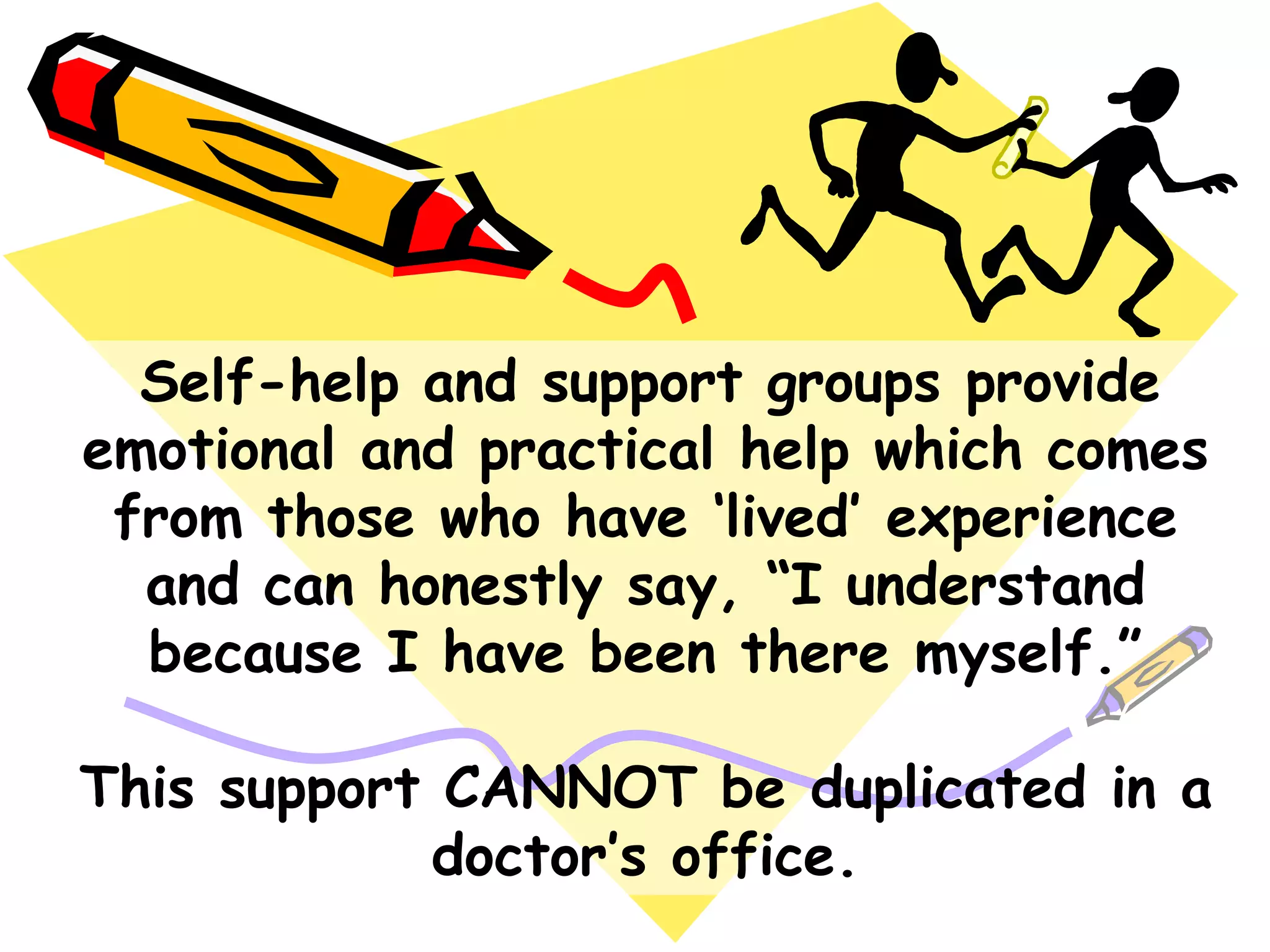Self-help and support groups provide
emotional and practical help which comes
from those who have „lived‟ experience
and can honestly say, “I understand
because I have been there myself.”
This support CANNOT be duplicated in a
doctor‟s office.
 