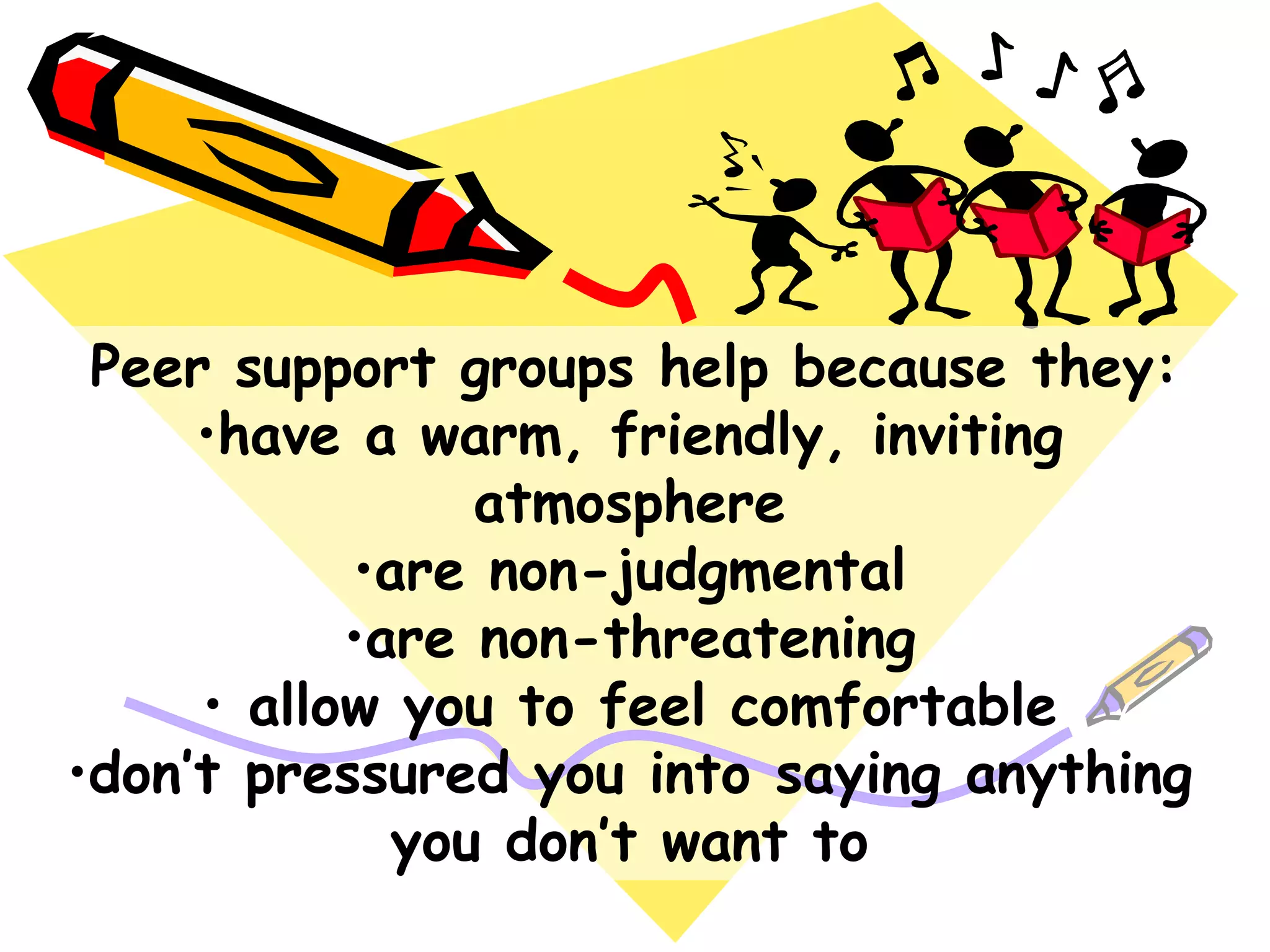 Peer support groups help because they:
•have a warm, friendly, inviting
atmosphere
•are non-judgmental
•are non-threatening
• allow you to feel comfortable
•don‟t pressured you into saying anything
you don‟t want to
 