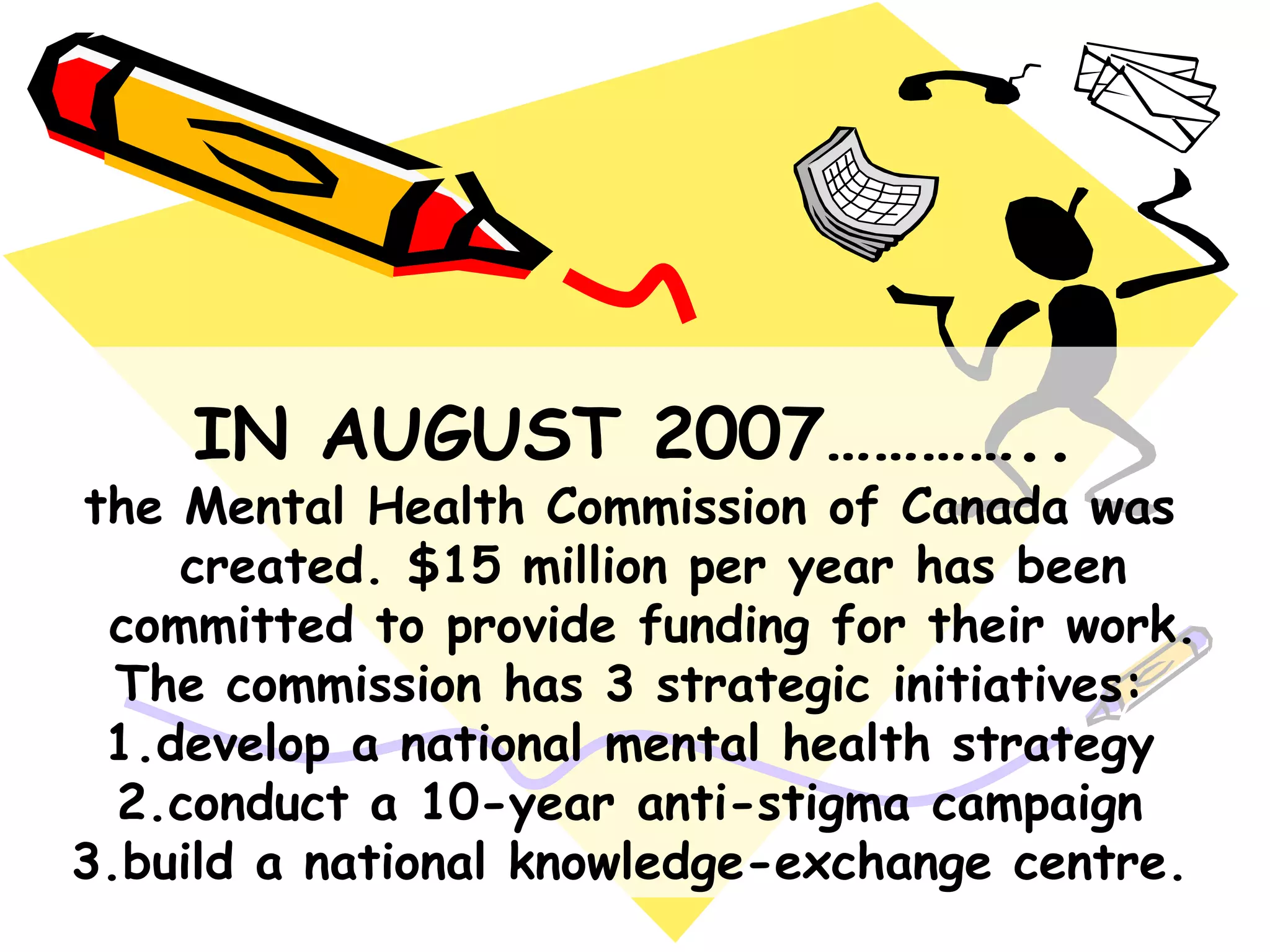 IN AUGUST 2007…………..
the Mental Health Commission of Canada was
created. $15 million per year has been
committed to provide funding for their work.
The commission has 3 strategic initiatives:
1.develop a national mental health strategy
2.conduct a 10-year anti-stigma campaign
3.build a national knowledge-exchange centre.
 