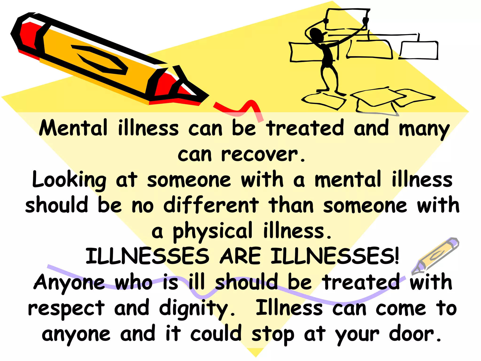 Mental illness can be treated and many
can recover.
Looking at someone with a mental illness
should be no different than someone with
a physical illness.
ILLNESSES ARE ILLNESSES!
Anyone who is ill should be treated with
respect and dignity. Illness can come to
anyone and it could stop at your door.
 