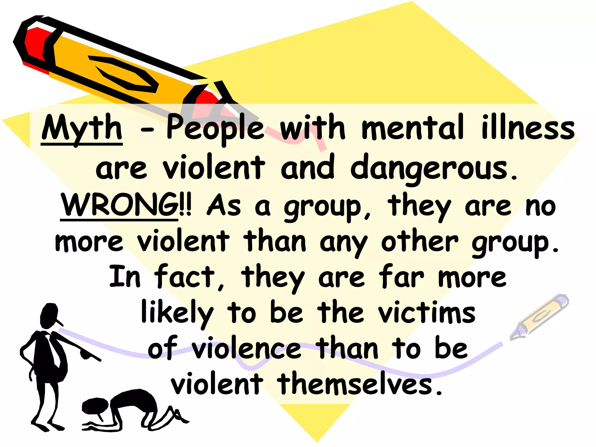 Myth - People with mental illness
are violent and dangerous.
WRONG!! As a group, they are no
more violent than any other group.
In fact, they are far more
likely to be the victims
of violence than to be
violent themselves.
 