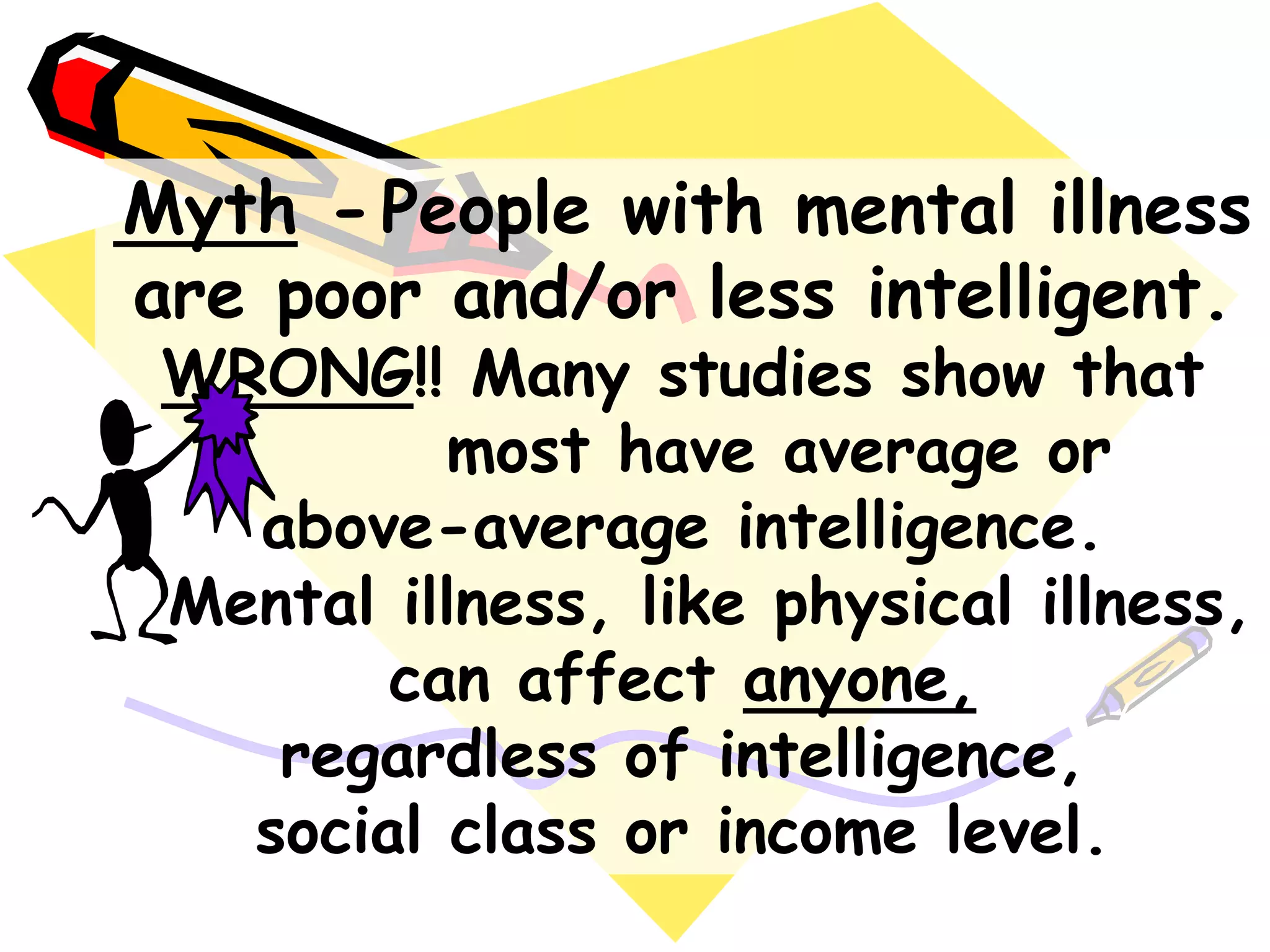 Myth -People with mental illness
are poor and/or less intelligent.
WRONG!! Many studies show that
most have average or
above-average intelligence.
Mental illness, like physical illness,
can affect anyone,
regardless of intelligence,
social class or income level.
 