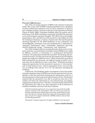 20

Reduction of Stigma in Schools

Presenter Effectiveness
One of the core design premises of RSIS is the educator-to-educator
model. This means that all RSIS workshop facilitators have significant
in-school professional experience and use their experience to speak to
how workshop content is relevant to the day-to-day operations of schools
(Payne & Smith, 2009). Participant feedback about the quality and effectiveness of the RSIS workshops consistently identified the presenter
as one of the program’s greatest strengths. The effectiveness, knowledge,
preparedness,	style,	and	delivery	of	the	presenters	were	highly	scored	on	
the workshop evaluations, at 4.48 on a 5-point scale. The most frequently
occurring	 descriptor	 for	 the	 RSIS	 facilitators	 in	 the	 evaluations	 was	
“knowledgeable;” presenters were also characterized as “enthusiastic,”
“prepared,”	“professional,”	“open,”	“comfortable,”	“organized,”	and	recognized	for	displaying	“energy,”	“commitment,”	and	“compassion.”	
One of the strongest themes emerging from the short-answer evaluation	questions	was	participants’	perception	that	LGBTQ	issues	might
be difficult, sensitive, or unwelcome in a professional development
workshop. One participant thanked the presenter “for keeping your presentation	neutral.	You	did	a	great	job	not	showing	bias	toward	religious	
people who might have different views.” Others praised the presenter’s
skill working with “an obviously very difficult concept to tackle” and “a
topic that can be difficult for some to talk about.” Workshop attendees
expressed	appreciation	for	the	presenters’	openness	to	“conversation”	
and “to other points of view,” and one participant wrote, “you seem like
you are talking ‘with’ and not ‘to’ or ‘at’” the educators attending the
workshop.
Collectively, this feedback implies assumptions or fear that professional	development	about	LGBTQ	issues	has	the	potential	to	be	uncomfortable	or	that	the	individual	presenting	the	information	could	use	a	
threatening	tone	or	discourage	contradictory	points	of	view.	Participants	
reported	that	the	presenters	were	able	to	counteract	that	fear	or	discomfort	and	“share	the	information	in	a	non-threatening,	non-judging,	
engaging	and	professional	way.”	Further,	evaluation	forms	indicate	that	
the	presenters	were	able	to	use	their	experience	as	K-12	educators	to	
establish	credibility	and	trust	with	their	audience:	
I	felt	that	[teaching	experience]	was	an	important	reason	for	the	staff’s	
positive	 reaction	 to	 the	 presentation.	 She	 was	 able	 to	 join	 with	 the	
teachers	and	help	them	realistically	see	how	they	could	bring	the	topic	
into	what	they	are	already	doing.	She	came	from	the	perspective	that	
they are part of a support network for LGBTQ students and not from
the	blaming	perspective.	
Having the ‘teaching experience’ brought credibility to the presenta-

Issues in Teacher Education

 