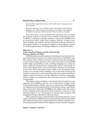 Elizabethe Payne & Melissa Smith

21

tion. Teachers appreciate someone who really knows what goes on in
the	classroom.	
Since the presenter was a former teacher, she spoke to and with the
audience. Our staff was open to listening to her because she could not
be labeled as someone who had no idea what it is like as a teacher.

	
From	these	data,	we	can	conclude	that	a	presenter	who	can	frame	
the	program	content	in	the	day-to-day	realities	of	classroom	practice	
is effective in helping workshop attendees understand LGBTQ issues
as	educational issues,	rather	than	religious,	political,	or	legal	issues.	
These findings also indicate that the educator-to-educator element of
the program	model	is	an	important	element	in	the	program’s	success	
in creating opportunities for dialogue (Objective 3, discussed below).
Objective 1:
Understanding Stigma and the Relationship
between Stigma and Risk
All RSIS professional development workshops review the most current	educational	research	on	the	school	experiences	of	LGBTQ	youth.	
This portion of the workshop includes statistical data illustrating the
ways	in	which	stigma	operates	in	the	school	environment	and	LGBTQ	
youth’s high susceptibility to risk, including dropping out, substance
abuse, high-risk sexual activity, relationship violence, and suicide, as
well	as	descriptions	of	the	ways	in	which	they	experience	social	stigma	
in the home and in the larger culture. Risk is not the primary focus
of this or any section of the workshop, but we feel that reviewing the
statistics is necessary to help educators make the connection between
stigma, school harassment, and the difficulties faced by a disproportionate	number	(as	compared	to	their	heterosexual	peers)	of	LGBTQ	
young	people.
This portion of the workshop is structured with the intent to show
educators that LGBTQ youth are not at risk because	 of	 their	 sexual	
and/or gender identity. Rather, they are at risk because LGBTQ people
are stigmatized	and	marginalized	by	a	heterosexist	culture,	and	schools	
play	a	part	in	this	“othering”	of	LGBTQ	youth.	Additionally,	this	section	
of the workshop draws extensively from qualitative research to help
educators	begin	to	“see”	the	operation	of	systems	that	normalize	and	
marginalize	student	identities	within	the	school.	
When asked how they understand the relationship between social
stigma and risk for LGBTQ students, participating educators described
their	understanding	of	how	stigma	functions	in	school	in	multiple	ways.	
Several participants defined social stigma in terms of society’s negative
Volume 19, Number 2, Fall 2010

 