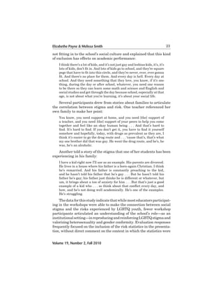 Elizabethe Payne & Melissa Smith

23

not fitting in to the school’s social culture and explained that this kind
of	exclusion	has	effects	on	academic	performance:
I think there’s a lot of kids, and it’s not just gay and lesbian kids, it’s, it’s
lots of kids, don’t fit in. And lots of kids go to school, and they’re square
pegs that have to fit into this circle, and they’re never, ever, ever gonna
fit. And there’s no place for them. And every day is hell. Every day at
school. And they need something that they love, you know, if it’s one
thing,	during	the	day	or	after	school,	whatever,	you	need	one	reason	
to	be	there	so	they	can	learn	some	math	and	science	and	English	and
social	studies	and	get	through	the	day	because	school,	especially	at	that	
age,	is	not	about	what	you’re	learning,	it’s	about	your	social	life.

	
Several	participants	drew	from	stories	about	families	to	articulate	
the correlation between stigma and risk. One teacher referenced her
own family to make her point:
You know, you need support at home, and you need [the] support of
a	teacher,	and	you	need	[the]	support	of	your	peers	to	help	you	come	
together and feel like an okay human being . . . And that’s hard to
find. It’s hard to find. If you don’t get it, you have to find it yourself
somehow	and	hopefully,	today,	with	drugs	as	prevalent	as	they	are,	I
think it’s easier to go the drug route and . . . ‘cause that’s, that’s what
my	one	brother	did	that	was	gay.	He	went	the	drug	route,	and	he’s,	he	
was,	he’s	an	alcoholic.	

	
Another	told	a	story	of	the	stigma	that	one	of	her	students	has	been	
experiencing	in	his	family:	
I have a kid right now I’ll use as an example. His parents are divorced.
He lives in a house where his father is a born-again Christian. I think
he’s remarried. And his father is constantly preaching to the kid,
and	he	hasn’t	told	his	father	that	he’s	gay	.	.	.	But	he	hasn’t	told	his	
father he’s gay; his father just thinks he is different or whatever, but
um,	it	brings	about	a	ton	of	anxiety	for	him	.	.	.	But	that’s	just	a	good	
example of a kid who . . . so think about that conflict every day, and
how,	and	he’s	not	doing	well	academically.	He’s	one	of	the	examples.	
He’s	struggling.	

	
The	data	for this	study	indicate	that	while	most	educators	participating in the workshops were able to make the connection between social
stigma and the risks experienced by LGBTQ youth, fewer workshop
participants	articulated	an	understanding	of	the	school’s	role—as	an	
institutional	setting—in	reproducing	and	reinforcing	LGBTQ	stigma	and	
valorizing	heterosexuality	and	gender	conformity.	Evaluation	responses	
frequently focused on the inclusion of the risk statistics in the presentation,	without	direct	comment	on	the	context	in	which	the	statistics	were	
Volume 19, Number 2, Fall 2010

 