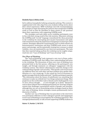 Elizabethe Payne & Melissa Smith

25

fail	to	address	homophobic	bullying	and	gender	policing.	This	content	is	
supplemented	with	video	clips	from	area	students	telling	stories	about	
their school experiences. RSIS workshops end with recommendations
for	strategies	to	begin	disrupting	the	patterns	that	marginalize	LGBTQ	
youth as well as time for attendees to share stories or ask questions
about	their	experiences	with	supporting	LGBTQ	youth.
The strategies and tools taken up by workshop participants were
in line with their strong recall of the risk statistics. Educators utilizing
the LGBTQ youth “at-risk” language remembered the ideas presented
in the workshop for interrupting peer-on-peer harassment and spoke
with	commitment	about	the	importance	of	stepping	in	to	interrupt	verbal	
violence.	Strategies	offered	for	examining	the	ways	in	which	schools	are	
heteronormative	institutions	and	deny	LGBTQ	youth	access	to	social
power	and	prestige,	and	for	potentially	creating	new	avenues	to	school	
visibility,	were	not	mentioned	by	any	interview	participants.	The	tools	
that they reported taking up from the workshop can be roughly categorized into new “ways-of-thinking” and “ways-of-acting” tools.
New Ways of Thinking
The “ways-of-thinking” tools represent a new way to frame understanding	of	LGBTQ	youth	that	differs	from	understanding	held	prior	
to the workshop. The discussions of these new ways of thinking were
presented both in the first person, reflecting on the participant’s own
insight,	 and	 through	 comments	 on	 colleagues’	 engagement	 with	 the
workshop content. One district administrator noted the change in her
understanding	of	gender	and	sexuality:	“That	gender	and	sexual	issues	
are	different	form	[sic]	each	other	and	that	students	have	gender	identification at a very young age. It also raised my level of awareness in
gender	messages	from	the	media	and	retail.”	Another	participant	reported,	
“The	information	about	the	binary	of	male/female	was	something	that	
continues to make me rethink how I see things and present things. Most
people	do	see	the	world	either	male	or	female	and	it	challenged	the	ways
we have always thought . . . or were brought up to think.” Responses
such as these indicate that workshop participants are “hearing” program
content	that	challenges	essentialized	notions	of	gender	and	sexuality,	
although	they	are	not	yet	formulating	action	strategies	based	on	these	
new ways of thinking. Action strategies remain predominantly tied to
discourses	of	safety.	
Another new way of thinking that was prevalent in the interviews
was participant reflection on their colleagues’ growth and engagement
in new ways of thinking as encouraged by the workshop experience. This
emerged predominantly in talk around supporting LGBTQ students in
Volume 19, Number 2, Fall 2010

 
