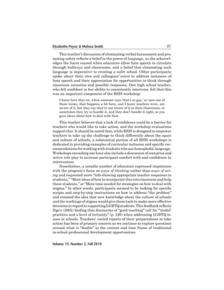 Elizabethe Payne & Melissa Smith

27

This	teacher’s	discussion	of	eliminating	verbal	harassment	and	promoting safety reflects a belief in the power of language, as she acknowledges	the	harm	caused	when	educators	allow	hate	speech	to	circulate	
through	hallways	and	classrooms,	and	a	belief	that	eliminating	such	
language is imperative to creating a safer school. Other participants
spoke about their own and colleagues’ intent	to	 address	 instances	 of	
hate speech and their appreciation for opportunities to think through
classroom scenarios and possible responses. One high school teacher,
who felt confident in her ability to consistently intervene, felt that this
was an important component of the RSIS workshop:
I know here that we, when someone says ‘that’s so gay,’ or uses one of
those terms, that happens a lot here, and I know teachers were, are
aware	of	it,	but	they	say	they’re	not	aware	of	it	in	their	classrooms,	or	
sometimes	they	try	to	handle	it,	and	they	don’t	handle	it	right,	so	you	
gave	ideas	about	how	to	deal	with	that.

This teacher believes that a lack of confidence could be a barrier for
teachers who would like to take action, and the workshop evaluations
support	this.	It	should	be	noted	that,	while	RSIS	is	designed	to	empower	
teachers to take up the challenge to think differently about the space
and culture of schools, a substantial portion of all RSIS workshops is
dedicated to providing examples of curricular inclusion and specific recommendations for working with students who use homophobic language.
Workshops exceeding one hour also include a discussion of scenarios and
active role play to increase participant comfort with and confidence in
intervention.
	
Nonetheless,	a notable	number	of	educators	expressed	impatience	
with	the	program’s	focus	on	ways of thinking	rather	than	ways of acting and	requested	more	“info	showing	appropriate	teacher	responses	to	
students,” “More ideas of how to incorporate this into classroom and help
these students,” or “More time needed for strategies on how to deal with
stigma.” In other words, participants seemed to be looking for specific
scripts	and	step-by-step	instructions	on	how	to	address	“the	problem”	
and resisted the idea that new knowledge about the culture of schools
and the workings of stigma would give them tools to make more effective
decisions in regard to supporting LGBTQ students. This feedback reflects
Ngo’s	(2003)	finding that discourses of “good teaching” call for “‘model’
practices	and	a	level	of	certainty”	(p.	120)	when	addressing	LGBTQ	issues in schools. Teachers’ varied reports of their preparedness to take
action	has	been	of	primary	concern	as	we	continue	to	explore	questions	
around	what	is	“doable”	in	the	context	and	time	frame	of	traditional	
in-school	professional	development	opportunities.
Volume 19, Number 2, Fall 2010

 