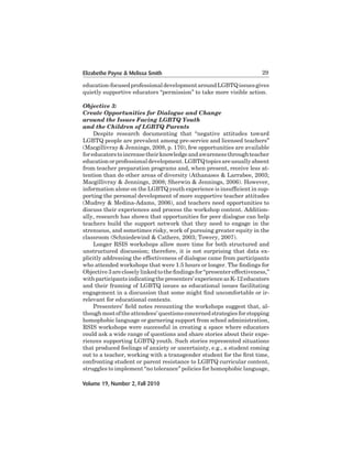 Elizabethe Payne & Melissa Smith

29

education-focused professional	development	around	LGBTQ	issues	gives	
quietly supportive educators “permission” to take more visible action.
Objective 3:
Create Opportunities for Dialogue and Change
around the Issues Facing LGBTQ Youth
and the Children of LGBTQ Parents
	
Despite	 research	 documenting	 that	 “negative	 attitudes	 toward	
LGBTQ	people	are	prevalent	among	pre-service	and	licensed	teachers”	
(Macgillivray & Jennings, 2008, p. 170), few opportunities are available
for educators to increase their knowledge and awareness through teacher
education	or	professional	development.	LGBTQ	topics	are	usually	absent	
from	teacher	preparation	programs	and,	when	present,	receive	less	attention than do other areas of diversity (Athanases & Larrabee, 2003;
Macgillivray & Jennings, 2008; Sherwin & Jennings, 2006). However,
information alone on the LGBTQ youth experience is insufficient in supporting	the	personal	development	of	more	supportive	teacher	attitudes	
(Mudrey & Medina-Adams, 2006), and teachers need opportunities to
discuss their experiences and process the workshop content. Additionally,	research	has	shown	that	opportunities	for	peer	dialogue	can	help	
teachers build the support network that they need to engage in the
strenuous, and sometimes risky, work of pursuing greater equity in the
classroom (Schniedewind & Cathers, 2003; Towery, 2007).
Longer RSIS workshops allow more time for both structured and
unstructured discussion; therefore, it is not surprising that data explicitly	addressing	the	effectiveness	of	dialogue	came	from	participants	
who attended workshops that were 1.5 hours or longer. The findings for
Objective 3 are closely linked to the findings for “presenter effectiveness,”
with	participants	indicating	the	presenters’	experience	as	K-12	educators	
and	their	framing	of	LGBTQ	issues	as	educational	issues	facilitating	
engagement in a discussion that some might find uncomfortable or irrelevant	for	educational	contexts.	
Presenters’ field notes recounting the workshops suggest that, although	most	of	the	attendees’	questions	concerned	strategies	for	stopping	
homophobic	language	or	garnering	support	from	school	administration,	
RSIS workshops were successful in creating a space where educators
could ask a wide range of questions and share stories about their experiences	supporting	LGBTQ	youth.	Such	stories	represented	situations	
that	produced	feelings	of	anxiety	or	uncertainty,	e.g.,	a	student	coming	
out to a teacher, working with a transgender student for the first time,
confronting	student	or	parent	resistance	to	LGBTQ	curricular	content,	
struggles	to	implement	“no	tolerance”	policies	for	homophobic	language,	
Volume 19, Number 2, Fall 2010

 