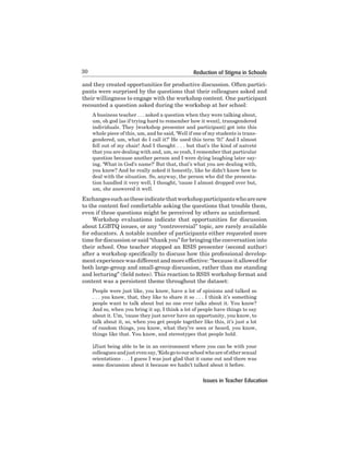 30

Reduction of Stigma in Schools

and they created opportunities for productive discussion. Often participants were surprised by the questions that their colleagues asked and
their willingness to engage with the workshop content. One participant
recounted a question asked during the workshop at her school:
A business teacher . . . asked a question when they were talking about,
um,	oh	god	[as	if	trying	hard	to	remember	how	it	went],	transgendered	
individuals. They [workshop presenter and participant] got into this
whole piece of this, um, and he said, ‘Well if one of my students is transgendered, um, what do I call it?’ He used this term ‘It!’ And I almost
fell out of my chair! And I thought . . . but that’s the kind of naïveté
that	you	are	dealing	with	and,	um,	so	yeah,	I	remember	that	particular	
question	because	another	person	and	I	were	dying	laughing	later	saying, ‘What in God’s name?’ But that, that’s what you are dealing with,
you know? And he really asked it honestly, like he didn’t know how to
deal	with	the	situation.	So,	anyway,	the	person	who	did	the	presentation handled it very well, I thought, ‘cause I almost dropped over but,
um,	she	answered	it	well.	

Exchanges such as these indicate that workshop participants who are new
to the content feel comfortable asking the questions that trouble them,
even	if	these	questions	might	be	perceived	by	others	as	uninformed.	
Workshop evaluations indicate that opportunities for discussion
about	LGBTQ	issues,	or	any	“controversial”	topic,	are	rarely	available	
for	educators.	A	notable	number	of	participants	either	requested	more	
time for discussion or said “thank you” for bringing the conversation into
their school. One teacher stopped an RSIS presenter (second author)
after a workshop specifically to discuss how this professional development	experience	was	different	and	more	effective:	“because	it	allowed	for	
both	large-group	and	small-group	discussion,	rather	than	me	standing	
and lecturing” (field notes). This reaction to RSIS workshop format and
content	was	a	persistent	theme	throughout	the	dataset:	
People were just like, you know, have a lot of opinions and talked so
. . . you know, that, they like to share it so . . . I think it’s something
people want to talk about but no one ever talks about it. You know?
And so, when you bring it up, I think a lot of people have things to say
about it. Um, ‘cause they just never have an opportunity, you know, to
talk about it, so, when you get people together like this, it’s just a lot
of random things, you know, what they’ve seen or heard, you know,
things like that. You know, and stereotypes that people hold.
[J]ust being able to be in an environment where you can be with your
colleagues and just even say, ‘Kids go to our school who are of other sexual
orientations	.	.	.	I	guess	I	was	just	glad	that	it	came	out	and	there	was	
some discussion about it because we hadn’t talked about it before.

Issues in Teacher Education

 