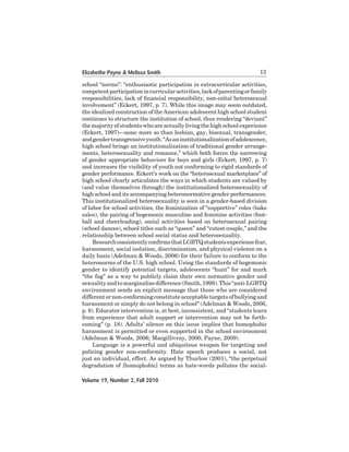 Elizabethe Payne & Melissa Smith

13

school	“norms”:	“enthusiastic	participation	in	extracurricular	activities,	
competent participation in curricular activities, lack of parenting or family
responsibilities, lack of financial responsibility, non-coital heterosexual
involvement” (Eckert, 1997, p. 7). While this image may seem outdated,
the	idealized	construction	of	the	American	adolescent	high	school	student	
continues	to	structure	the	institution	of	school,	thus	rendering	“deviant”	
the	majority	of	students	who	are	actually	living	the	high	school	experience	
(Eckert, 1997)—none more so than lesbian, gay, bisexual, transgender,
and	gender	transgressive	youth.	“As	an	institutionalization	of	adolescence,	
high	school	brings	an	institutionalization	of	traditional	gender	arrangements,	heterosexuality	and	romance,”	which	both	forces	the	narrowing	
of gender appropriate behaviors for boys and girls (Eckert, 1997, p. 7)
and	increases	the	visibility	of	youth	not	conforming	to	rigid	standards	of	
gender performance. Eckert’s work on the “heterosexual marketplace” of
high	school	clearly	articulates	the	ways	in	which	students	are	valued	by	
(and	value	themselves	through)	the	institutionalized	heterosexuality	of	
high	school	and	its	accompanying	heteronormative	gender	performances.	
This	institutionalized	heterosexuality	is	seen	in	a	gender-based	division	
of labor for school activities, the feminization of “supportive” roles (bake
sales),	the	pairing	of	hegemonic	masculine	and	feminine	activities	(football	 and	 cheerleading),	 social	 activities	 based	 on	 heterosexual	 pairing	
(school	dances),	school	titles	such	as	“queen”	and	“cutest	couple,”	and	the	
relationship	between	school	social	status	and	heterosexuality.	
Research consistently confirms that LGBTQ students experience fear,
harassment,	social	isolation,	discrimination,	and	physical	violence	on	a	
daily basis (Adelman & Woods, 2006) for their failure to conform to the
heteronorms	of	the	U.S.	high	school.	Using	the	standards	of	hegemonic	
gender to identify potential targets, adolescents “hunt” for and mark
“the	fag”	as	a	way	to	publicly	claim	their	own	normative	gender	and	
sexuality	and	to	marginalize	difference	(Smith,	1998).	This	“anti-LGBTQ	
environment	sends	an	explicit	message	that	those	who	are	considered	
different	or	non-conforming	constitute	acceptable	targets	of	bullying	and	
harassment or simply do not belong in school” (Adelman & Woods, 2006,
p.	8).	Educator	intervention	is,	at	best,	inconsistent,	and	“students	learn	
from	experience	that	adult	support	or	intervention	may	not	be	forthcoming”	(p.	18).	Adults’	silence	on	this	issue	implies	that	homophobic	
harassment	is	permitted	or	even	supported	in	the	school	environment	
(Adelman & Woods, 2006; Macgillivray, 2000; Payne, 2009).
	
Language	is	a	powerful	and	ubiquitous	weapon	for	targeting	and	
policing	 gender	 non-conformity.	 Hate	 speech	 produces	 a	 social,	 not	
just	an	individual,	effect.	As	argued	by	Thurlow	(2001),	“the	perpetual	
degradation	of	[homophobic]	terms	as	hate-words	pollutes	the	socialVolume 19, Number 2, Fall 2010

 
