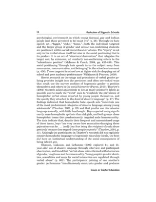 14

Reduction of Stigma in Schools

psychological	 environment	 in	 which	 young	 bisexual,	 gay	 and	 lesbian	
people	[and	those	perceived	to	be]	must	live”	(p.	26).	Through	the	hate	
speech act—“faggot,” “dyke,” “homo,”—both the individual targeted
and	 the	 larger	 group	 of	 gender	 and	 sexual	 non-conforming	 students	
are	positioned	within	social	hierarchical	structures.	The	“injury”	is	not	
only	in	the	verbal	abuse	itself	but	also	in	the	social	positioning	that	is	
its	product.	It	is	an	act	of	“structural	domination”	that	relegates	the	
target	 and,	 by	 extension,	 all	 similarly	 non-conforming	 others	 to	 the	
“subordinate position” (McInnes & Couch, 2004, pp. 435-436). This
social	 positioning	 “through	 hate	 speech	 turns	 the	 subject	 away	 from	
communion,	communication,	and	belonging”	in	the	school	environment	
(p. 436). Those targeted in school are at higher risk for dropping out of
school and poor academic performance (Wilkinson & Pearson, 2009).
	
Recent	research	on	the	usage	and	prevalence	of	verbal	gender	policing provides insight into the persistent and often overlooked ways
that youth use the narrow confines of hegemonic gender to position
themselves	and	others	in	the	social	hierarchy	(Payne,	2010).	Thurlow’s	
(2001) research asked adolescents to list as many pejorative labels as
possible and to mark the “worst” ones to “establish the prevalence of
homophobic verbal	 abuse	 reported	 by	 young	 people	 themselves,	 and	
the quality they attached to this kind of abusive language” (p. 27). The
findings indicated that homophobic hate speech acts “constitute one
of	the	most	predominant	categories	of	abusive	language	among	young	
adolescents”	(Thurlow,	2001,	p.	32)	and	that	youths	use	this	abusive	
language casually, with little forethought. Boys reported using significantly	more	homophobic	epithets	than	did	girls,	and	both	groups	chose	
homophobic	 terms	 that	 predominantly	 targeted	 male	 homosexuality.	
	
The	data	indicate	that,	despite	their	frequent	and	unconsidered	usage	
of	these	terms,	boys	“are	very	aware	how	reputation-damaging	these	
pejoratives	can	be	.	.	.	[and]	they	fear	being	the	recipient	of	such	abuse	
precisely	because	they	regard	these	people	so	poorly”	(Thurlow,	2001,	p.	
35).	Although	the	participants	in	Thurlow’s	research	did	not	explicitly	
connect	homophobic	language	to	hegemonic	masculine	ideals,	the	boys	
did have	 an	 instinctual	 understanding	 of	 the	 social	 consequences	 of	
being	labeled	gay.
Eliasson, Isaksson, and Leflamme (2007) explored 14- and 15year-olds’	use	of	abusive	language	through	interview	and	participant	
observation,	and	found	that	“verbal	abuse	is	intertwined	with	discourses	
of	gender,	toughness	and	heterosexuality.	Young	people’s	gender	identities,	sexualities	and	scope	for	social	interaction	are	regulated	through	
verbal	 abuse”	 (p.	 602).	 The	 participants’	 policing	 of	 one	 another’s	
gender	performance	“simultaneously	constructs	gender	and	produces	
Issues in Teacher Education

 