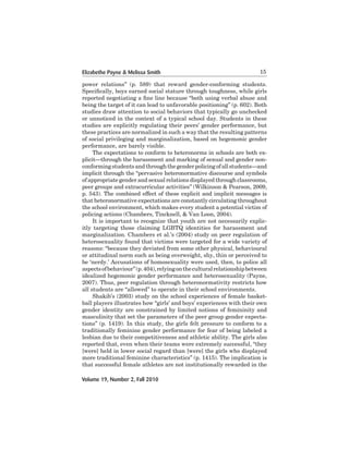 Elizabethe Payne & Melissa Smith

15

power	 relations”	 (p.	 589)	 that	 reward	 gender-conforming	 students.	
Specifically, boys earned social stature through toughness, while girls
reported negotiating a fine line because “both using verbal abuse and
being	the	target	of	it	can	lead	to	unfavorable	positioning”	(p.	602).	Both	
studies draw attention to social behaviors that typically go unchecked
or	unnoticed	in	the	context	of	a	typical	school	day.	Students	in	these	
studies	are	explicitly	regulating	their	peers’	gender	performance,	but	
these	practices	are	normalized	in	such	a	way	that	the	resulting	patterns	
of	social	privileging	and	marginalization,	based	on	hegemonic	gender	
performance,	are	barely	visible.
	
The	expectations	to	conform	to	heteronorms	in	schools	are	both	explicit—through the harassment and marking of sexual and gender nonconforming	students	and	through	the	gender	policing	of	all	students—and	
implicit	through	the	“pervasive	heteronormative	discourse	and	symbols	
of	appropriate	gender	and	sexual	relations	displayed	through	classrooms,	
peer groups and extracurricular activities” (Wilkinson & Pearson, 2009,
p.	543).	The	combined	effect	of	these	explicit	and	implicit	messages	is	
that	heteronormative	expectations	are	constantly	circulating	throughout	
the school environment, which makes every student a potential victim of
policing actions (Chambers, Tincknell, & Van Loon, 2004).
	
It	is	important	to	recognize	that	youth	are	not	necessarily	explicitly	 targeting	 those	 claiming	 LGBTQ	 identities	 for	 harassment	 and	
marginalization. Chambers et al.’s (2004) study on peer regulation of
heterosexuality	found	that	victims	were	targeted	for	a	wide	variety	of	
reasons:	“because	they	deviated	from	some	other physical,	behavioural	
or	attitudinal	norm	such	as	being	overweight,	shy,	thin	or	perceived	to	
be ‘nerdy.’ Accusations of homosexuality were used, then, to police all
aspects	of	behaviour”	(p.	404),	relying	on	the	cultural	relationship	between	
idealized	hegemonic	gender	performance	and	heterosexuality	(Payne,	
2007). Thus, peer regulation through heteronormativity restricts how
all	students	are	“allowed”	to	operate	in	their	school	environments.	
Shakib’s (2003) study on the school experiences of female basketball	players	illustrates	how	“girls’	and	boys’	experiences	with	their	own	
gender	 identity	 are	 constrained	 by	 limited	 notions	 of	 femininity	 and	
masculinity	that	set	the	parameters	of	the	peer	group	gender	expectations”	(p.	1419).	In	this	study,	the	girls	felt	pressure	to	conform	to	a	
traditionally	feminine	gender	performance	for	fear	of	being	labeled	a	
lesbian	due	to	their	competitiveness	and	athletic	ability.	The	girls	also	
reported	that,	even	when	their	teams	were	extremely	successful,	“they	
[were]	held	in	lower	social	regard	than	[were]	the	girls	who	displayed	
more	traditional	feminine	characteristics”	(p.	1415).	The	implication	is	
that	successful	female	athletes	are	not	institutionally	rewarded	in	the	
Volume 19, Number 2, Fall 2010

 