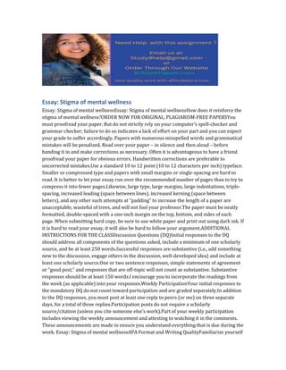 Essay: Stigma of mental wellness
Essay: Stigma of mental wellnessEssay: Stigma of mental wellnessHow does it reinforce the
stigma of mental wellness?ORDER NOW FOR ORIGINAL, PLAGIARISM-FREE PAPERSYou
must proofread your paper. But do not strictly rely on your computer’s spell-checker and
grammar-checker; failure to do so indicates a lack of effort on your part and you can expect
your grade to suffer accordingly. Papers with numerous misspelled words and grammatical
mistakes will be penalized. Read over your paper – in silence and then aloud – before
handing it in and make corrections as necessary. Often it is advantageous to have a friend
proofread your paper for obvious errors. Handwritten corrections are preferable to
uncorrected mistakes.Use a standard 10 to 12 point (10 to 12 characters per inch) typeface.
Smaller or compressed type and papers with small margins or single-spacing are hard to
read. It is better to let your essay run over the recommended number of pages than to try to
compress it into fewer pages.Likewise, large type, large margins, large indentations, triple-
spacing, increased leading (space between lines), increased kerning (space between
letters), and any other such attempts at “padding” to increase the length of a paper are
unacceptable, wasteful of trees, and will not fool your professor.The paper must be neatly
formatted, double-spaced with a one-inch margin on the top, bottom, and sides of each
page. When submitting hard copy, be sure to use white paper and print out using dark ink. If
it is hard to read your essay, it will also be hard to follow your argument.ADDITIONAL
INSTRUCTIONS FOR THE CLASSDiscussion Questions (DQ)Initial responses to the DQ
should address all components of the questions asked, include a minimum of one scholarly
source, and be at least 250 words.Successful responses are substantive (i.e., add something
new to the discussion, engage others in the discussion, well-developed idea) and include at
least one scholarly source.One or two sentence responses, simple statements of agreement
or “good post,” and responses that are off-topic will not count as substantive. Substantive
responses should be at least 150 words.I encourage you to incorporate the readings from
the week (as applicable) into your responses.Weekly ParticipationYour initial responses to
the mandatory DQ do not count toward participation and are graded separately.In addition
to the DQ responses, you must post at least one reply to peers (or me) on three separate
days, for a total of three replies.Participation posts do not require a scholarly
source/citation (unless you cite someone else’s work).Part of your weekly participation
includes viewing the weekly announcement and attesting to watching it in the comments.
These announcements are made to ensure you understand everything that is due during the
week. Essay: Stigma of mental wellnessAPA Format and Writing QualityFamiliarize yourself
 