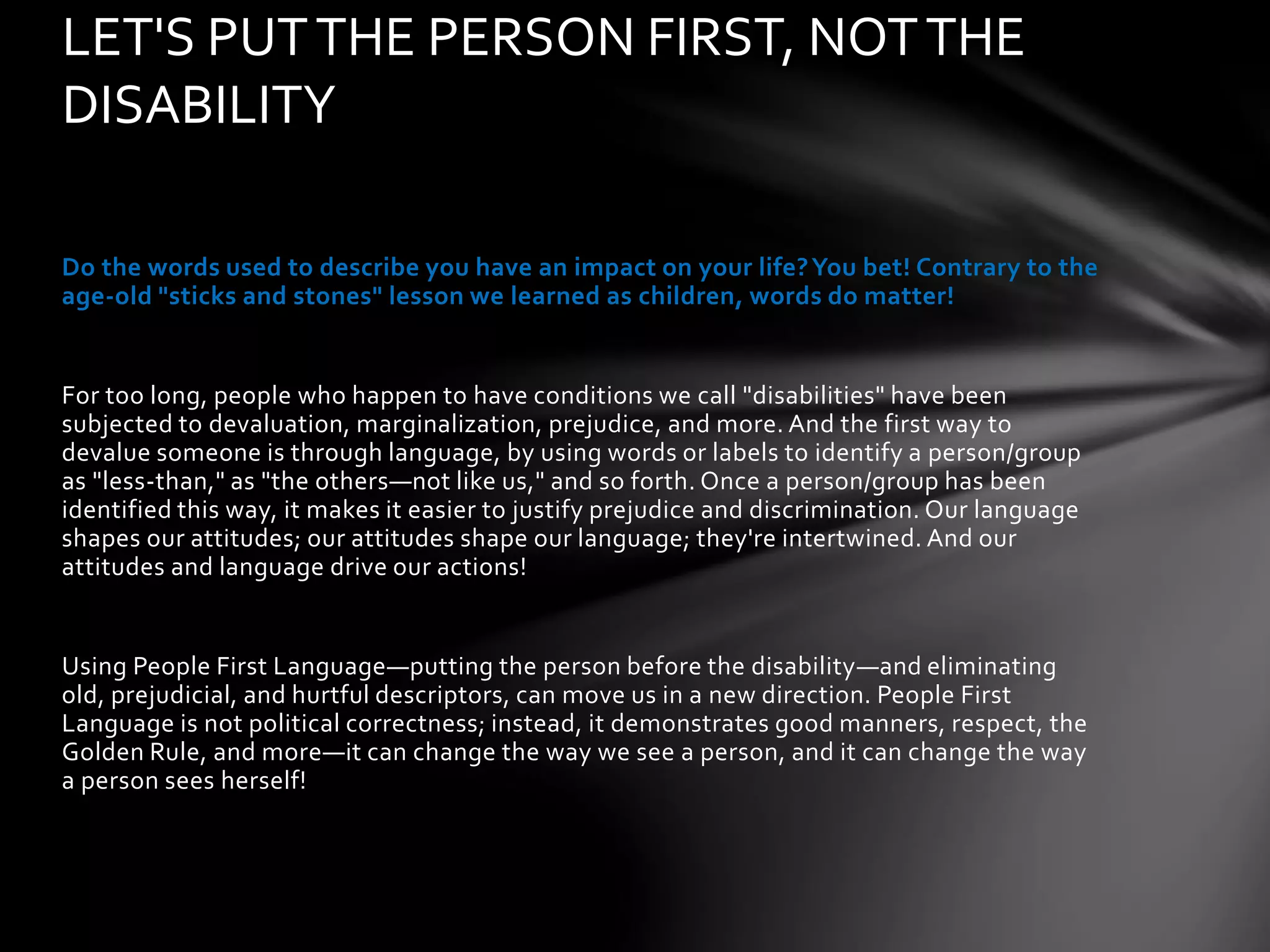 Do the words used to describe you have an impact on your life?You bet! Contrary to the
age-old "sticks and stones" lesson we learned as children, words do matter!
For too long, people who happen to have conditions we call "disabilities" have been
subjected to devaluation, marginalization, prejudice, and more. And the first way to
devalue someone is through language, by using words or labels to identify a person/group
as "less-than," as "the others—not like us," and so forth. Once a person/group has been
identified this way, it makes it easier to justify prejudice and discrimination. Our language
shapes our attitudes; our attitudes shape our language; they're intertwined. And our
attitudes and language drive our actions!
Using People First Language—putting the person before the disability—and eliminating
old, prejudicial, and hurtful descriptors, can move us in a new direction. People First
Language is not political correctness; instead, it demonstrates good manners, respect, the
Golden Rule, and more—it can change the way we see a person, and it can change the way
a person sees herself!
LET'S PUTTHE PERSON FIRST, NOTTHE
DISABILITY
 