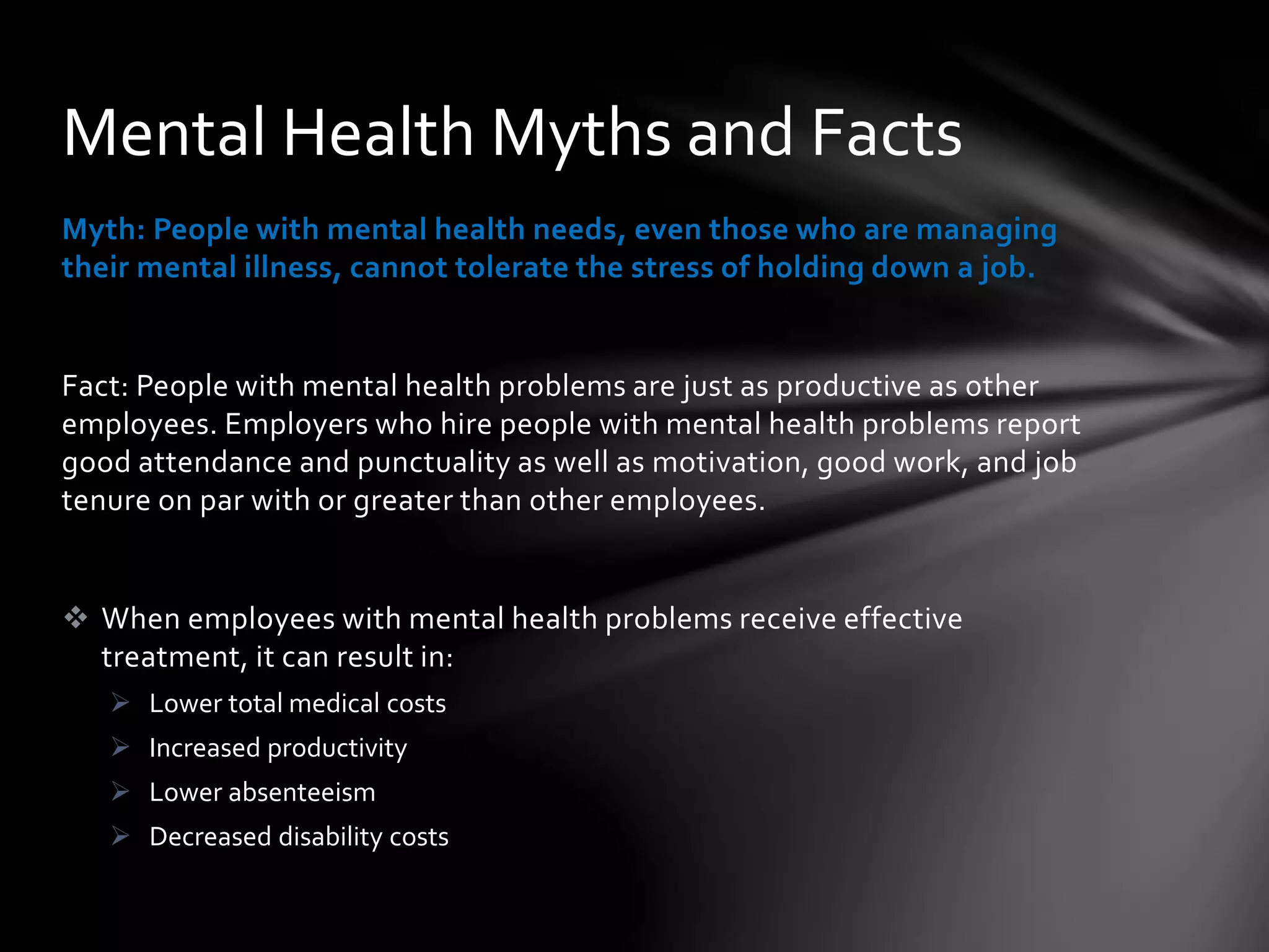 Myth: People with mental health needs, even those who are managing
their mental illness, cannot tolerate the stress of holding down a job.
Fact: People with mental health problems are just as productive as other
employees. Employers who hire people with mental health problems report
good attendance and punctuality as well as motivation, good work, and job
tenure on par with or greater than other employees.
 When employees with mental health problems receive effective
treatment, it can result in:
 Lower total medical costs
 Increased productivity
 Lower absenteeism
 Decreased disability costs
Mental Health Myths and Facts
 
