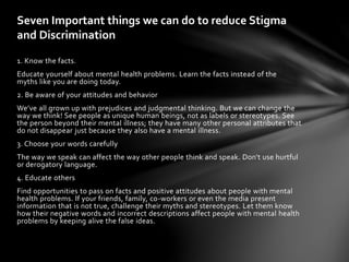 Seven Important things we can do to reduce Stigma
and Discrimination
1. Know the facts.
Educate yourself about mental health problems. Learn the facts instead of the
myths like you are doing today.
2. Be aware of your attitudes and behavior
We’ve all grown up with prejudices and judgmental thinking. But we can change the
way we think! See people as unique human beings, not as labels or stereotypes. See
the person beyond their mental illness; they have many other personal attributes that
do not disappear just because they also have a mental illness.
3. Choose your words carefully
The way we speak can affect the way other people think and speak. Don't use hurtful
or derogatory language.
4. Educate others
Find opportunities to pass on facts and positive attitudes about people with mental
health problems. If your friends, family, co-workers or even the media present
information that is not true, challenge their myths and stereotypes. Let them know
how their negative words and incorrect descriptions affect people with mental health
problems by keeping alive the false ideas.
 