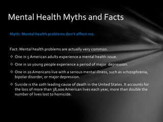 Myth: Mental health problems don't affect me.
Fact: Mental health problems are actually very common.
 One in 5 American adults experience a mental health issue.
 One in 10 young people experience a period of major depression.
 One in 20 Americans live with a serious mental illness, such as schizophrenia,
bipolar disorder, or major depression.
 Suicide is the 10th leading cause of death in the United States. It accounts for
the loss of more than 38,000 American lives each year, more than double the
number of lives lost to homicide.
Mental Health Myths and Facts
 