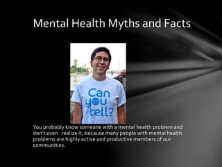 You probably know someone with a mental health problem and
don't even realize it, because many people with mental health
problems are highly active and productive members of our
communities.
Mental Health Myths and Facts
 