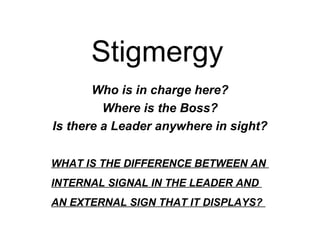 Stigmergy
Who is in charge here?
Where is the Boss?
Is there a Leader anywhere in sight?
WHAT IS THE DIFFERENCE BETWEEN AN
INTERNAL SIGNAL IN THE LEADER AND
AN EXTERNAL SIGN THAT IT DISPLAYS?

 