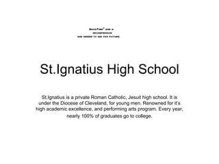 St.Ignatius High School St.Ignatius is a private Roman Catholic, Jesuit high school. It is under the Diocese of Cleveland, for young men. Renowned for it’s high academic excellence, and performing arts program. Every year, nearly 100% of graduates go to college. 